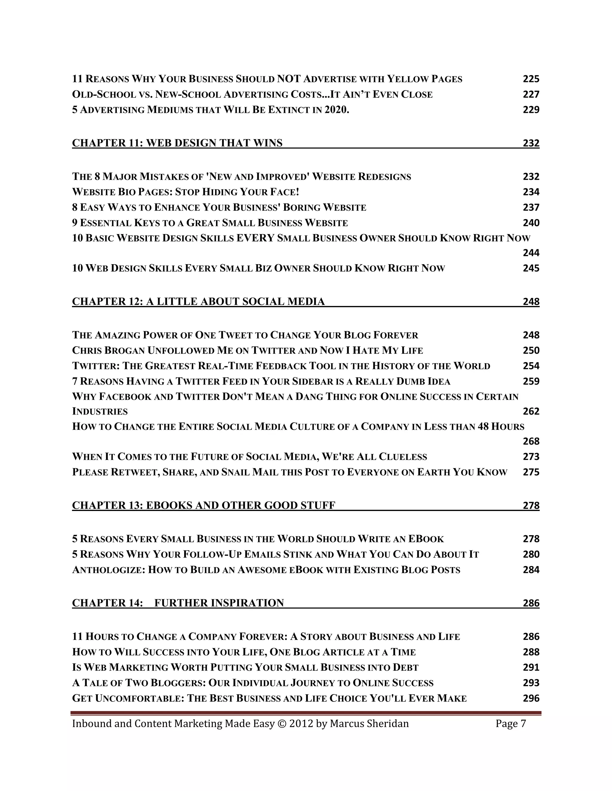 11 REASONS WHY YOUR BUSINESS SHOULD NOT ADVERTISE WITH YELLOW PAGES             225
OLD-SCHOOL VS. NEW-SCHOOL ADVERTISING COSTS...IT AIN’T EVEN CLOSE               227
5 ADVERTISING MEDIUMS THAT WILL BE EXTINCT IN 2020.                             229


CHAPTER 11: WEB DESIGN THAT WINS                                                232


THE 8 MAJOR MISTAKES OF 'NEW AND IMPROVED' WEBSITE REDESIGNS                  232
WEBSITE BIO PAGES: STOP HIDING YOUR FACE!                                     234
8 EASY WAYS TO ENHANCE YOUR BUSINESS' BORING WEBSITE                          237
9 ESSENTIAL KEYS TO A GREAT SMALL BUSINESS WEBSITE                            240
10 BASIC WEBSITE DESIGN SKILLS EVERY SMALL BUSINESS OWNER SHOULD KNOW RIGHT NOW
                                                                              244
10 WEB DESIGN SKILLS EVERY SMALL BIZ OWNER SHOULD KNOW RIGHT NOW              245


CHAPTER 12: A LITTLE ABOUT SOCIAL MEDIA                                         248


THE AMAZING POWER OF ONE TWEET TO CHANGE YOUR BLOG FOREVER                      248
CHRIS BROGAN UNFOLLOWED ME ON TWITTER AND NOW I HATE MY LIFE                    250
TWITTER: THE GREATEST REAL-TIME FEEDBACK TOOL IN THE HISTORY OF THE WORLD       254
7 REASONS HAVING A TWITTER FEED IN YOUR SIDEBAR IS A REALLY DUMB IDEA           259
WHY FACEBOOK AND TWITTER DON'T MEAN A DANG THING FOR ONLINE SUCCESS IN CERTAIN
INDUSTRIES                                                                      262
HOW TO CHANGE THE ENTIRE SOCIAL MEDIA CULTURE OF A COMPANY IN LESS THAN 48 HOURS
                                                                                268
WHEN IT COMES TO THE FUTURE OF SOCIAL MEDIA, WE'RE ALL CLUELESS                 273
PLEASE RETWEET, SHARE, AND SNAIL MAIL THIS POST TO EVERYONE ON EARTH YOU KNOW 275


CHAPTER 13: EBOOKS AND OTHER GOOD STUFF                                         278


5 REASONS EVERY SMALL BUSINESS IN THE WORLD SHOULD WRITE AN EBOOK               278
5 REASONS WHY YOUR FOLLOW-UP EMAILS STINK AND WHAT YOU CAN DO ABOUT IT          280
ANTHOLOGIZE: HOW TO BUILD AN AWESOME EBOOK WITH EXISTING BLOG POSTS             284


CHAPTER 14: FURTHER INSPIRATION                                                 286


11 HOURS TO CHANGE A COMPANY FOREVER: A STORY ABOUT BUSINESS AND LIFE           286
HOW TO WILL SUCCESS INTO YOUR LIFE, ONE BLOG ARTICLE AT A TIME                  288
IS WEB MARKETING WORTH PUTTING YOUR SMALL BUSINESS INTO DEBT                    291
A TALE OF TWO BLOGGERS: OUR INDIVIDUAL JOURNEY TO ONLINE SUCCESS                293
GET UNCOMFORTABLE: THE BEST BUSINESS AND LIFE CHOICE YOU'LL EVER MAKE           296

Inbound and Content Marketing Made Easy © 2012 by Marcus Sheridan          Page 7
 