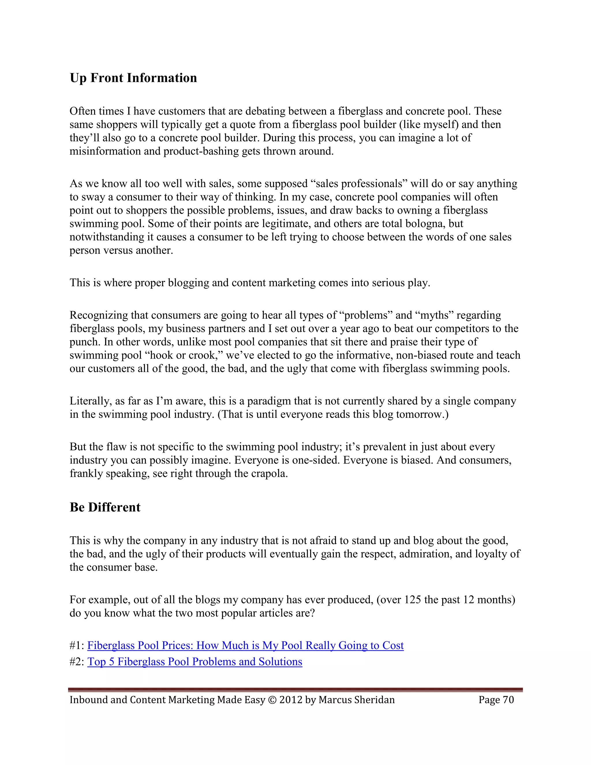 Up Front Information

Often times I have customers that are debating between a fiberglass and concrete pool. These
same shoppers will typically get a quote from a fiberglass pool builder (like myself) and then
they’ll also go to a concrete pool builder. During this process, you can imagine a lot of
misinformation and product-bashing gets thrown around.

As we know all too well with sales, some supposed “sales professionals” will do or say anything
to sway a consumer to their way of thinking. In my case, concrete pool companies will often
point out to shoppers the possible problems, issues, and draw backs to owning a fiberglass
swimming pool. Some of their points are legitimate, and others are total bologna, but
notwithstanding it causes a consumer to be left trying to choose between the words of one sales
person versus another.

This is where proper blogging and content marketing comes into serious play.

Recognizing that consumers are going to hear all types of “problems” and “myths” regarding
fiberglass pools, my business partners and I set out over a year ago to beat our competitors to the
punch. In other words, unlike most pool companies that sit there and praise their type of
swimming pool “hook or crook,” we’ve elected to go the informative, non-biased route and teach
our customers all of the good, the bad, and the ugly that come with fiberglass swimming pools.

Literally, as far as I’m aware, this is a paradigm that is not currently shared by a single company
in the swimming pool industry. (That is until everyone reads this blog tomorrow.)

But the flaw is not specific to the swimming pool industry; it’s prevalent in just about every
industry you can possibly imagine. Everyone is one-sided. Everyone is biased. And consumers,
frankly speaking, see right through the crapola.

Be Different

This is why the company in any industry that is not afraid to stand up and blog about the good,
the bad, and the ugly of their products will eventually gain the respect, admiration, and loyalty of
the consumer base.

For example, out of all the blogs my company has ever produced, (over 125 the past 12 months)
do you know what the two most popular articles are?

#1: Fiberglass Pool Prices: How Much is My Pool Really Going to Cost
#2: Top 5 Fiberglass Pool Problems and Solutions


Inbound and Content Marketing Made Easy © 2012 by Marcus Sheridan                         Page 70
 