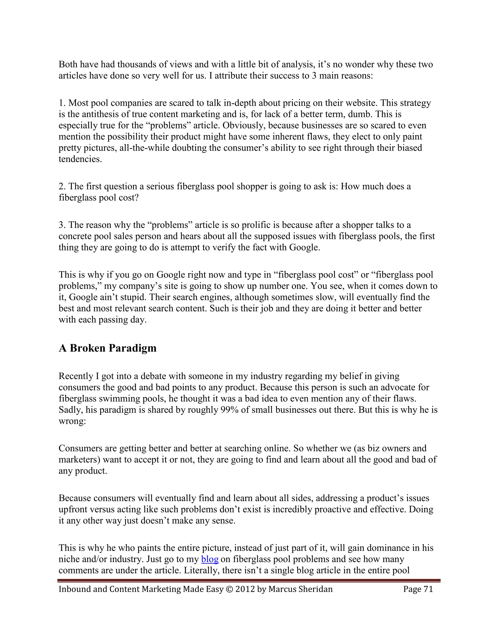 Both have had thousands of views and with a little bit of analysis, it’s no wonder why these two
articles have done so very well for us. I attribute their success to 3 main reasons:

1. Most pool companies are scared to talk in-depth about pricing on their website. This strategy
is the antithesis of true content marketing and is, for lack of a better term, dumb. This is
especially true for the “problems” article. Obviously, because businesses are so scared to even
mention the possibility their product might have some inherent flaws, they elect to only paint
pretty pictures, all-the-while doubting the consumer’s ability to see right through their biased
tendencies.

2. The first question a serious fiberglass pool shopper is going to ask is: How much does a
fiberglass pool cost?

3. The reason why the “problems” article is so prolific is because after a shopper talks to a
concrete pool sales person and hears about all the supposed issues with fiberglass pools, the first
thing they are going to do is attempt to verify the fact with Google.

This is why if you go on Google right now and type in “fiberglass pool cost” or “fiberglass pool
problems,” my company’s site is going to show up number one. You see, when it comes down to
it, Google ain’t stupid. Their search engines, although sometimes slow, will eventually find the
best and most relevant search content. Such is their job and they are doing it better and better
with each passing day.

A Broken Paradigm

Recently I got into a debate with someone in my industry regarding my belief in giving
consumers the good and bad points to any product. Because this person is such an advocate for
fiberglass swimming pools, he thought it was a bad idea to even mention any of their flaws.
Sadly, his paradigm is shared by roughly 99% of small businesses out there. But this is why he is
wrong:

Consumers are getting better and better at searching online. So whether we (as biz owners and
marketers) want to accept it or not, they are going to find and learn about all the good and bad of
any product.

Because consumers will eventually find and learn about all sides, addressing a product’s issues
upfront versus acting like such problems don’t exist is incredibly proactive and effective. Doing
it any other way just doesn’t make any sense.

This is why he who paints the entire picture, instead of just part of it, will gain dominance in his
niche and/or industry. Just go to my blog on fiberglass pool problems and see how many
comments are under the article. Literally, there isn’t a single blog article in the entire pool
Inbound and Content Marketing Made Easy © 2012 by Marcus Sheridan                          Page 71
 