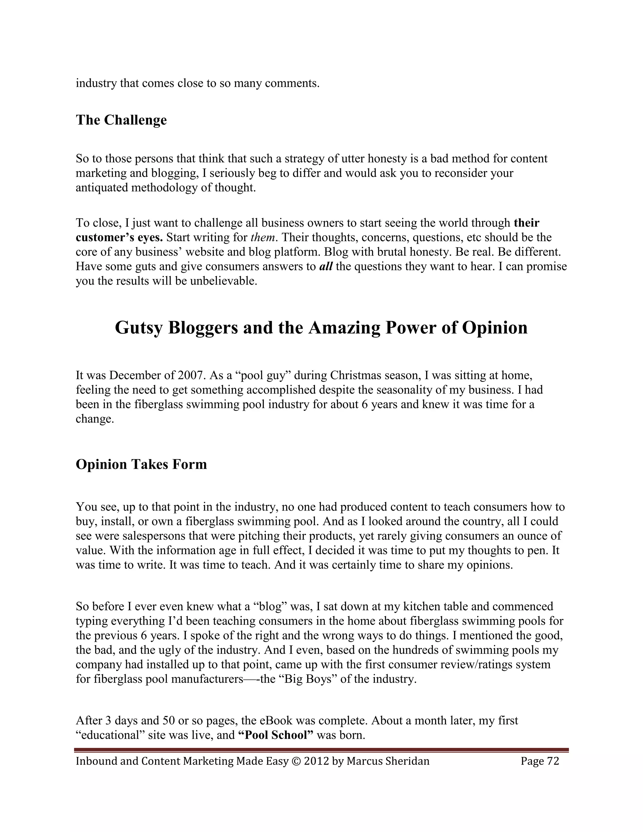 industry that comes close to so many comments.

The Challenge

So to those persons that think that such a strategy of utter honesty is a bad method for content
marketing and blogging, I seriously beg to differ and would ask you to reconsider your
antiquated methodology of thought.

To close, I just want to challenge all business owners to start seeing the world through their
customer’s eyes. Start writing for them. Their thoughts, concerns, questions, etc should be the
core of any business’ website and blog platform. Blog with brutal honesty. Be real. Be different.
Have some guts and give consumers answers to all the questions they want to hear. I can promise
you the results will be unbelievable.


       Gutsy Bloggers and the Amazing Power of Opinion

It was December of 2007. As a “pool guy” during Christmas season, I was sitting at home,
feeling the need to get something accomplished despite the seasonality of my business. I had
been in the fiberglass swimming pool industry for about 6 years and knew it was time for a
change.


Opinion Takes Form

You see, up to that point in the industry, no one had produced content to teach consumers how to
buy, install, or own a fiberglass swimming pool. And as I looked around the country, all I could
see were salespersons that were pitching their products, yet rarely giving consumers an ounce of
value. With the information age in full effect, I decided it was time to put my thoughts to pen. It
was time to write. It was time to teach. And it was certainly time to share my opinions.


So before I ever even knew what a “blog” was, I sat down at my kitchen table and commenced
typing everything I’d been teaching consumers in the home about fiberglass swimming pools for
the previous 6 years. I spoke of the right and the wrong ways to do things. I mentioned the good,
the bad, and the ugly of the industry. And I even, based on the hundreds of swimming pools my
company had installed up to that point, came up with the first consumer review/ratings system
for fiberglass pool manufacturers—-the “Big Boys” of the industry.


After 3 days and 50 or so pages, the eBook was complete. About a month later, my first
“educational” site was live, and “Pool School” was born.

Inbound and Content Marketing Made Easy © 2012 by Marcus Sheridan                         Page 72
 