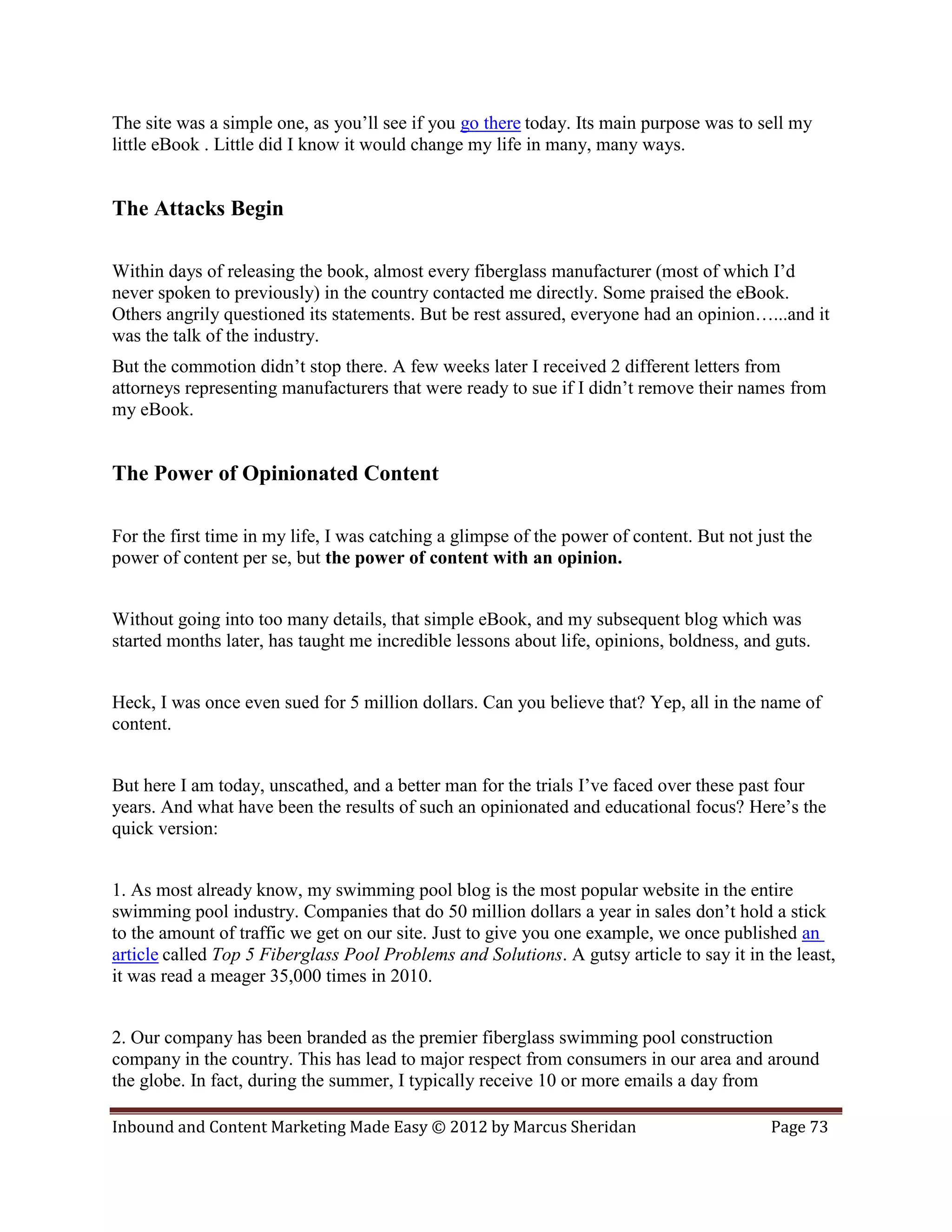 The site was a simple one, as you’ll see if you go there today. Its main purpose was to sell my
little eBook . Little did I know it would change my life in many, many ways.


The Attacks Begin

Within days of releasing the book, almost every fiberglass manufacturer (most of which I’d
never spoken to previously) in the country contacted me directly. Some praised the eBook.
Others angrily questioned its statements. But be rest assured, everyone had an opinion…...and it
was the talk of the industry.
But the commotion didn’t stop there. A few weeks later I received 2 different letters from
attorneys representing manufacturers that were ready to sue if I didn’t remove their names from
my eBook.


The Power of Opinionated Content

For the first time in my life, I was catching a glimpse of the power of content. But not just the
power of content per se, but the power of content with an opinion.


Without going into too many details, that simple eBook, and my subsequent blog which was
started months later, has taught me incredible lessons about life, opinions, boldness, and guts.


Heck, I was once even sued for 5 million dollars. Can you believe that? Yep, all in the name of
content.


But here I am today, unscathed, and a better man for the trials I’ve faced over these past four
years. And what have been the results of such an opinionated and educational focus? Here’s the
quick version:


1. As most already know, my swimming pool blog is the most popular website in the entire
swimming pool industry. Companies that do 50 million dollars a year in sales don’t hold a stick
to the amount of traffic we get on our site. Just to give you one example, we once published an
article called Top 5 Fiberglass Pool Problems and Solutions. A gutsy article to say it in the least,
it was read a meager 35,000 times in 2010.


2. Our company has been branded as the premier fiberglass swimming pool construction
company in the country. This has lead to major respect from consumers in our area and around
the globe. In fact, during the summer, I typically receive 10 or more emails a day from

Inbound and Content Marketing Made Easy © 2012 by Marcus Sheridan                          Page 73
 