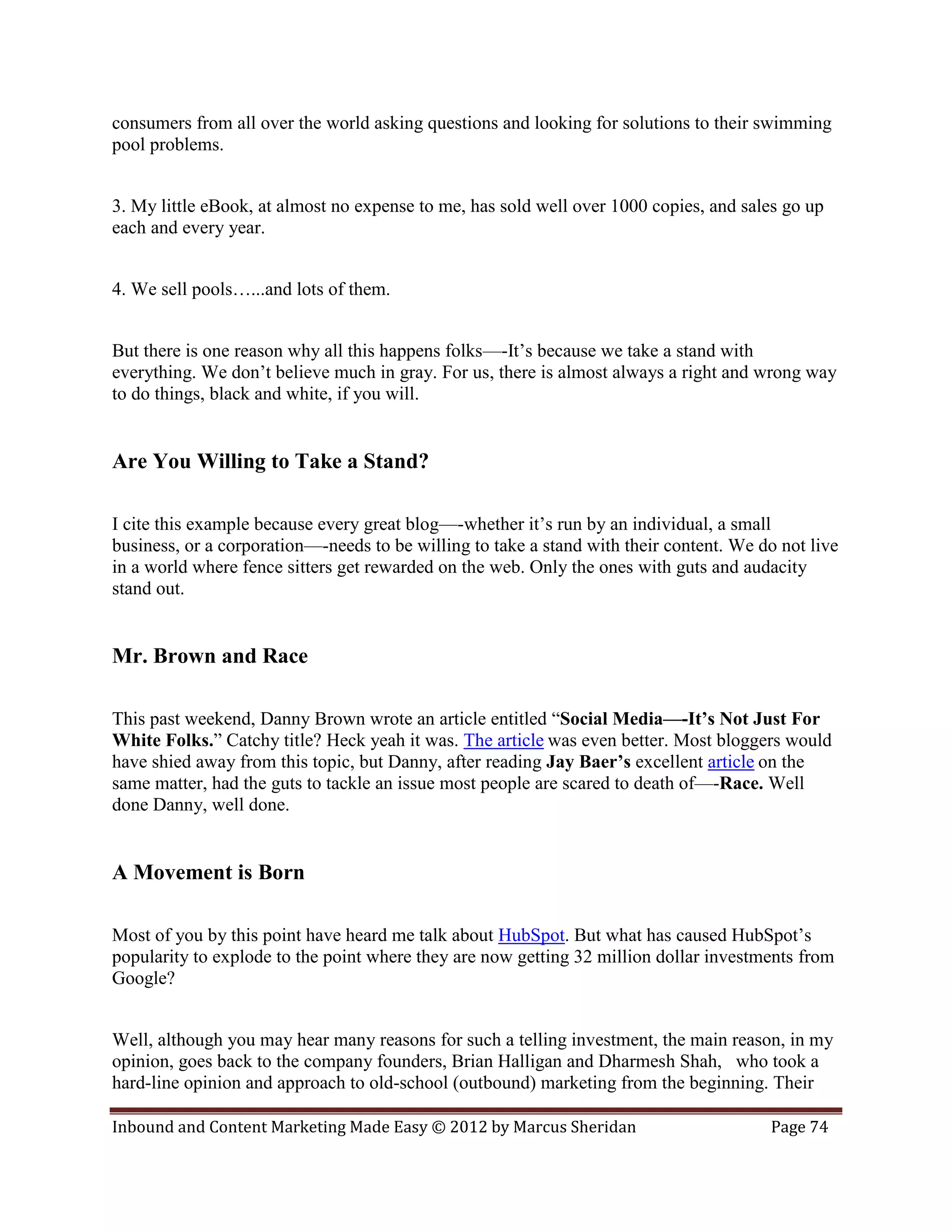consumers from all over the world asking questions and looking for solutions to their swimming
pool problems.


3. My little eBook, at almost no expense to me, has sold well over 1000 copies, and sales go up
each and every year.


4. We sell pools…...and lots of them.


But there is one reason why all this happens folks—-It’s because we take a stand with
everything. We don’t believe much in gray. For us, there is almost always a right and wrong way
to do things, black and white, if you will.


Are You Willing to Take a Stand?

I cite this example because every great blog—-whether it’s run by an individual, a small
business, or a corporation—-needs to be willing to take a stand with their content. We do not live
in a world where fence sitters get rewarded on the web. Only the ones with guts and audacity
stand out.


Mr. Brown and Race

This past weekend, Danny Brown wrote an article entitled “Social Media—-It’s Not Just For
White Folks.” Catchy title? Heck yeah it was. The article was even better. Most bloggers would
have shied away from this topic, but Danny, after reading Jay Baer’s excellent article on the
same matter, had the guts to tackle an issue most people are scared to death of—-Race. Well
done Danny, well done.


A Movement is Born

Most of you by this point have heard me talk about HubSpot. But what has caused HubSpot’s
popularity to explode to the point where they are now getting 32 million dollar investments from
Google?


Well, although you may hear many reasons for such a telling investment, the main reason, in my
opinion, goes back to the company founders, Brian Halligan and Dharmesh Shah, who took a
hard-line opinion and approach to old-school (outbound) marketing from the beginning. Their

Inbound and Content Marketing Made Easy © 2012 by Marcus Sheridan                       Page 74
 
