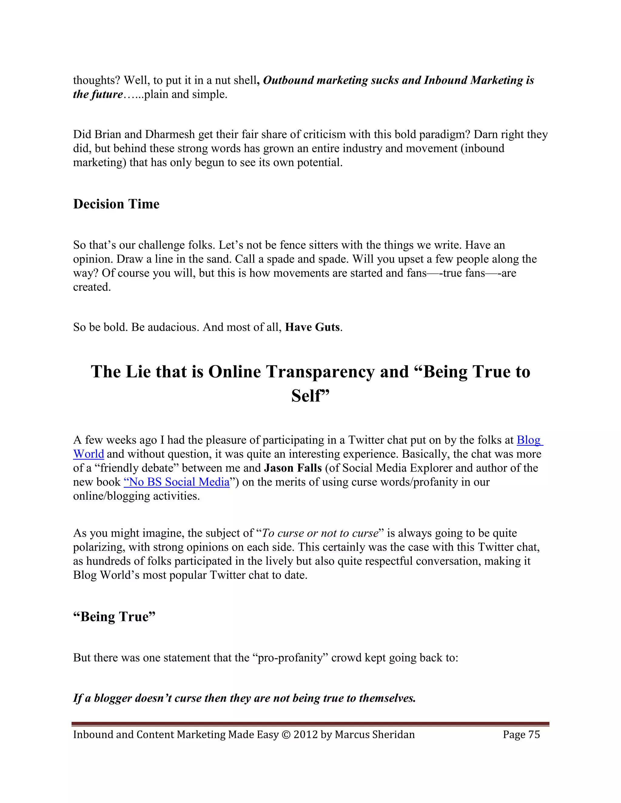 thoughts? Well, to put it in a nut shell, Outbound marketing sucks and Inbound Marketing is
the future…...plain and simple.


Did Brian and Dharmesh get their fair share of criticism with this bold paradigm? Darn right they
did, but behind these strong words has grown an entire industry and movement (inbound
marketing) that has only begun to see its own potential.


Decision Time

So that’s our challenge folks. Let’s not be fence sitters with the things we write. Have an
opinion. Draw a line in the sand. Call a spade and spade. Will you upset a few people along the
way? Of course you will, but this is how movements are started and fans—-true fans—-are
created.


So be bold. Be audacious. And most of all, Have Guts.


   The Lie that is Online Transparency and “Being True to
                             Self”

A few weeks ago I had the pleasure of participating in a Twitter chat put on by the folks at Blog
World and without question, it was quite an interesting experience. Basically, the chat was more
of a “friendly debate” between me and Jason Falls (of Social Media Explorer and author of the
new book “No BS Social Media”) on the merits of using curse words/profanity in our
online/blogging activities.


As you might imagine, the subject of “To curse or not to curse” is always going to be quite
polarizing, with strong opinions on each side. This certainly was the case with this Twitter chat,
as hundreds of folks participated in the lively but also quite respectful conversation, making it
Blog World’s most popular Twitter chat to date.


“Being True”

But there was one statement that the “pro-profanity” crowd kept going back to:


If a blogger doesn’t curse then they are not being true to themselves.

Inbound and Content Marketing Made Easy © 2012 by Marcus Sheridan                         Page 75
 
