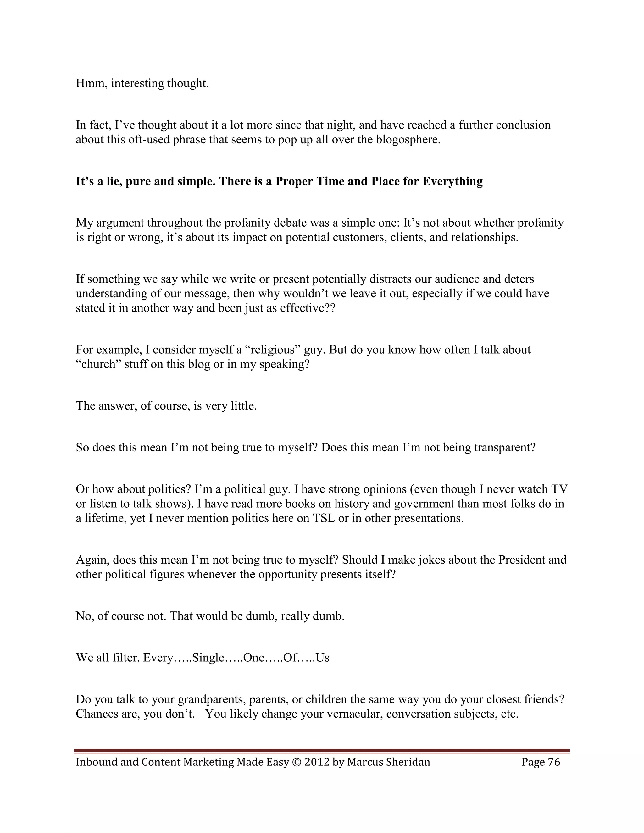 Hmm, interesting thought.


In fact, I’ve thought about it a lot more since that night, and have reached a further conclusion
about this oft-used phrase that seems to pop up all over the blogosphere.


It’s a lie, pure and simple. There is a Proper Time and Place for Everything


My argument throughout the profanity debate was a simple one: It’s not about whether profanity
is right or wrong, it’s about its impact on potential customers, clients, and relationships.


If something we say while we write or present potentially distracts our audience and deters
understanding of our message, then why wouldn’t we leave it out, especially if we could have
stated it in another way and been just as effective??


For example, I consider myself a “religious” guy. But do you know how often I talk about
“church” stuff on this blog or in my speaking?


The answer, of course, is very little.


So does this mean I’m not being true to myself? Does this mean I’m not being transparent?


Or how about politics? I’m a political guy. I have strong opinions (even though I never watch TV
or listen to talk shows). I have read more books on history and government than most folks do in
a lifetime, yet I never mention politics here on TSL or in other presentations.


Again, does this mean I’m not being true to myself? Should I make jokes about the President and
other political figures whenever the opportunity presents itself?


No, of course not. That would be dumb, really dumb.


We all filter. Every…..Single…..One…..Of…..Us


Do you talk to your grandparents, parents, or children the same way you do your closest friends?
Chances are, you don’t. You likely change your vernacular, conversation subjects, etc.


Inbound and Content Marketing Made Easy © 2012 by Marcus Sheridan                          Page 76
 