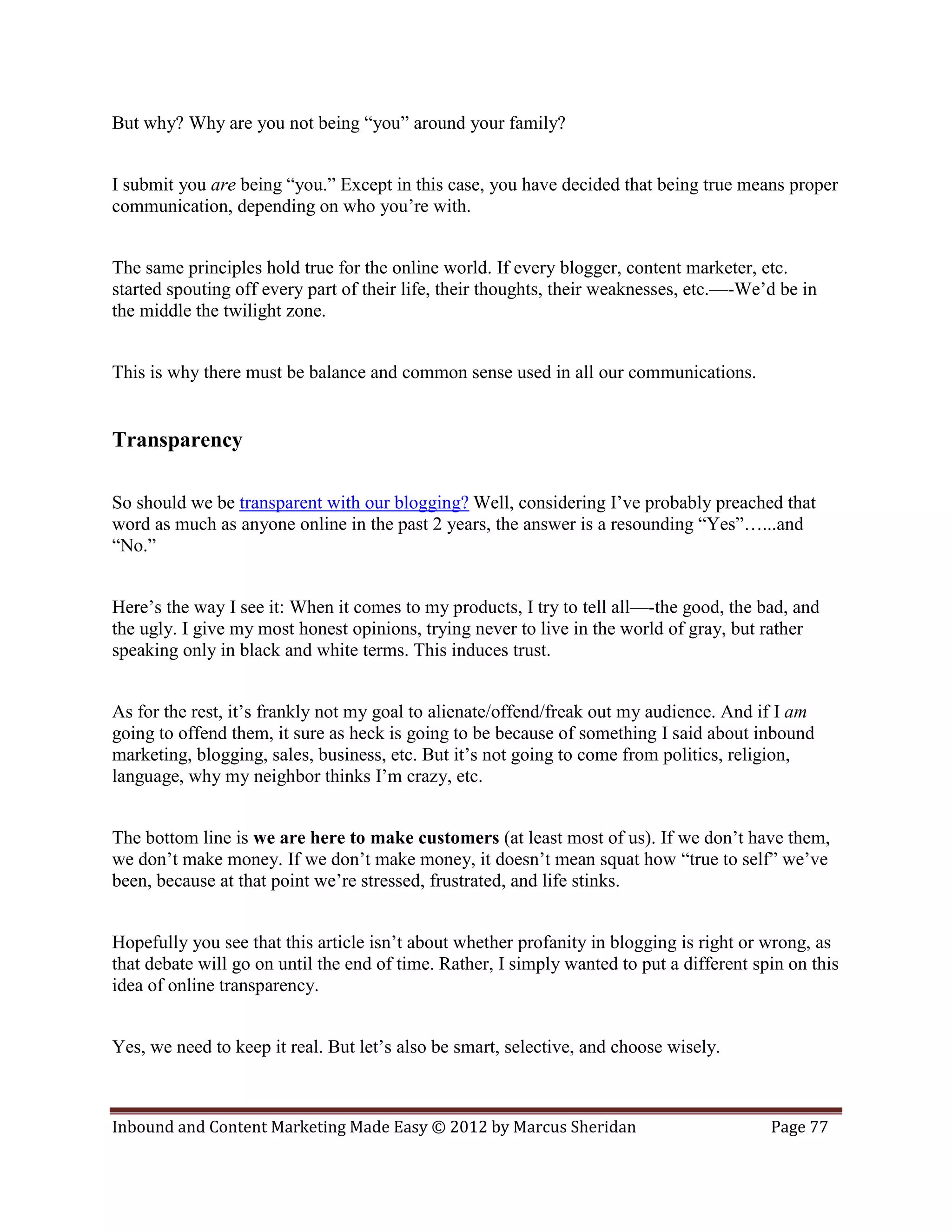 But why? Why are you not being “you” around your family?


I submit you are being “you.” Except in this case, you have decided that being true means proper
communication, depending on who you’re with.


The same principles hold true for the online world. If every blogger, content marketer, etc.
started spouting off every part of their life, their thoughts, their weaknesses, etc.—-We’d be in
the middle the twilight zone.


This is why there must be balance and common sense used in all our communications.


Transparency

So should we be transparent with our blogging? Well, considering I’ve probably preached that
word as much as anyone online in the past 2 years, the answer is a resounding “Yes”…...and
“No.”


Here’s the way I see it: When it comes to my products, I try to tell all—-the good, the bad, and
the ugly. I give my most honest opinions, trying never to live in the world of gray, but rather
speaking only in black and white terms. This induces trust.


As for the rest, it’s frankly not my goal to alienate/offend/freak out my audience. And if I am
going to offend them, it sure as heck is going to be because of something I said about inbound
marketing, blogging, sales, business, etc. But it’s not going to come from politics, religion,
language, why my neighbor thinks I’m crazy, etc.


The bottom line is we are here to make customers (at least most of us). If we don’t have them,
we don’t make money. If we don’t make money, it doesn’t mean squat how “true to self” we’ve
been, because at that point we’re stressed, frustrated, and life stinks.


Hopefully you see that this article isn’t about whether profanity in blogging is right or wrong, as
that debate will go on until the end of time. Rather, I simply wanted to put a different spin on this
idea of online transparency.


Yes, we need to keep it real. But let’s also be smart, selective, and choose wisely.



Inbound and Content Marketing Made Easy © 2012 by Marcus Sheridan                          Page 77
 