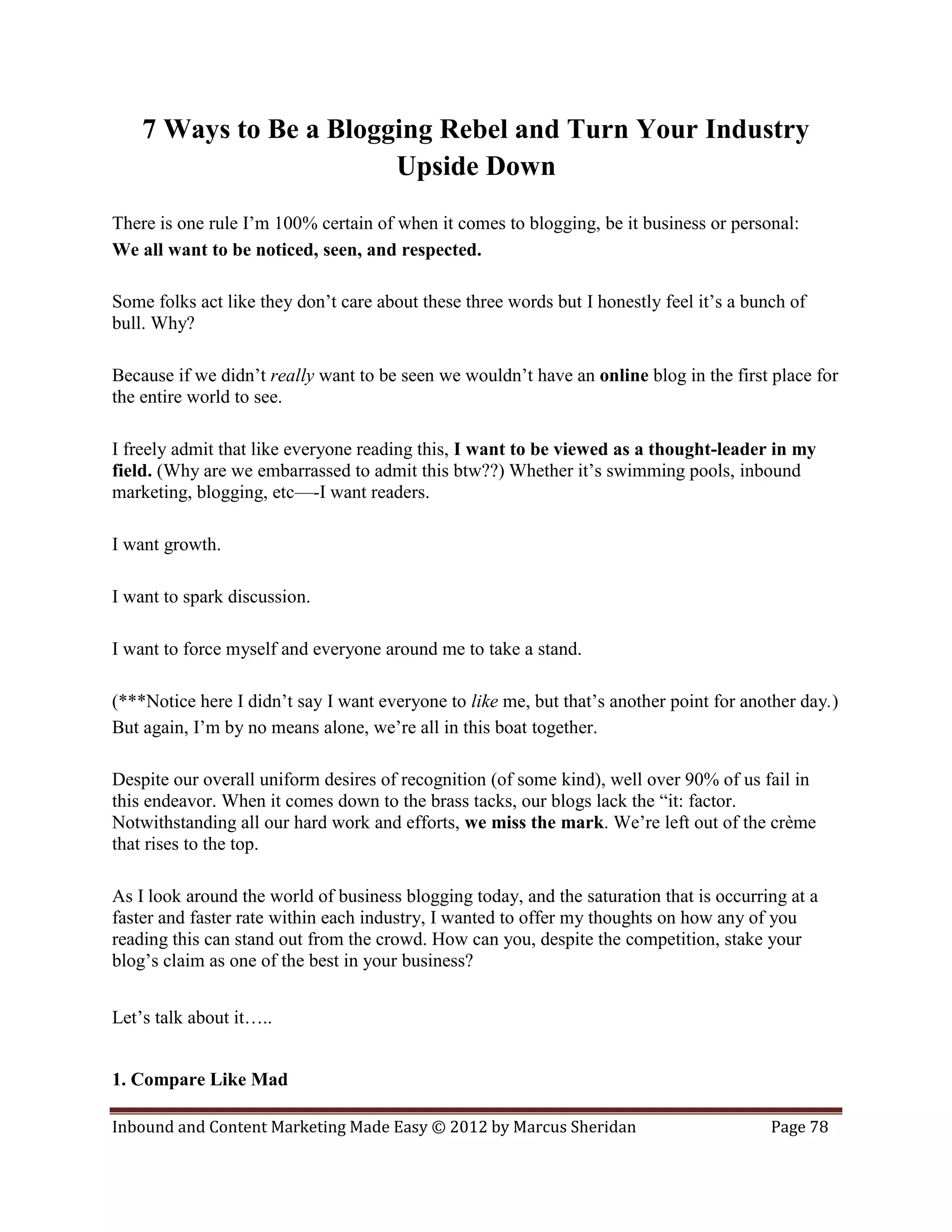 7 Ways to Be a Blogging Rebel and Turn Your Industry
                        Upside Down
There is one rule I’m 100% certain of when it comes to blogging, be it business or personal:
We all want to be noticed, seen, and respected.

Some folks act like they don’t care about these three words but I honestly feel it’s a bunch of
bull. Why?

Because if we didn’t really want to be seen we wouldn’t have an online blog in the first place for
the entire world to see.

I freely admit that like everyone reading this, I want to be viewed as a thought-leader in my
field. (Why are we embarrassed to admit this btw??) Whether it’s swimming pools, inbound
marketing, blogging, etc—-I want readers.

I want growth.

I want to spark discussion.

I want to force myself and everyone around me to take a stand.

(***Notice here I didn’t say I want everyone to like me, but that’s another point for another day.)
But again, I’m by no means alone, we’re all in this boat together.

Despite our overall uniform desires of recognition (of some kind), well over 90% of us fail in
this endeavor. When it comes down to the brass tacks, our blogs lack the “it: factor.
Notwithstanding all our hard work and efforts, we miss the mark. We’re left out of the crème
that rises to the top.

As I look around the world of business blogging today, and the saturation that is occurring at a
faster and faster rate within each industry, I wanted to offer my thoughts on how any of you
reading this can stand out from the crowd. How can you, despite the competition, stake your
blog’s claim as one of the best in your business?


Let’s talk about it…..


1. Compare Like Mad

Inbound and Content Marketing Made Easy © 2012 by Marcus Sheridan                         Page 78
 