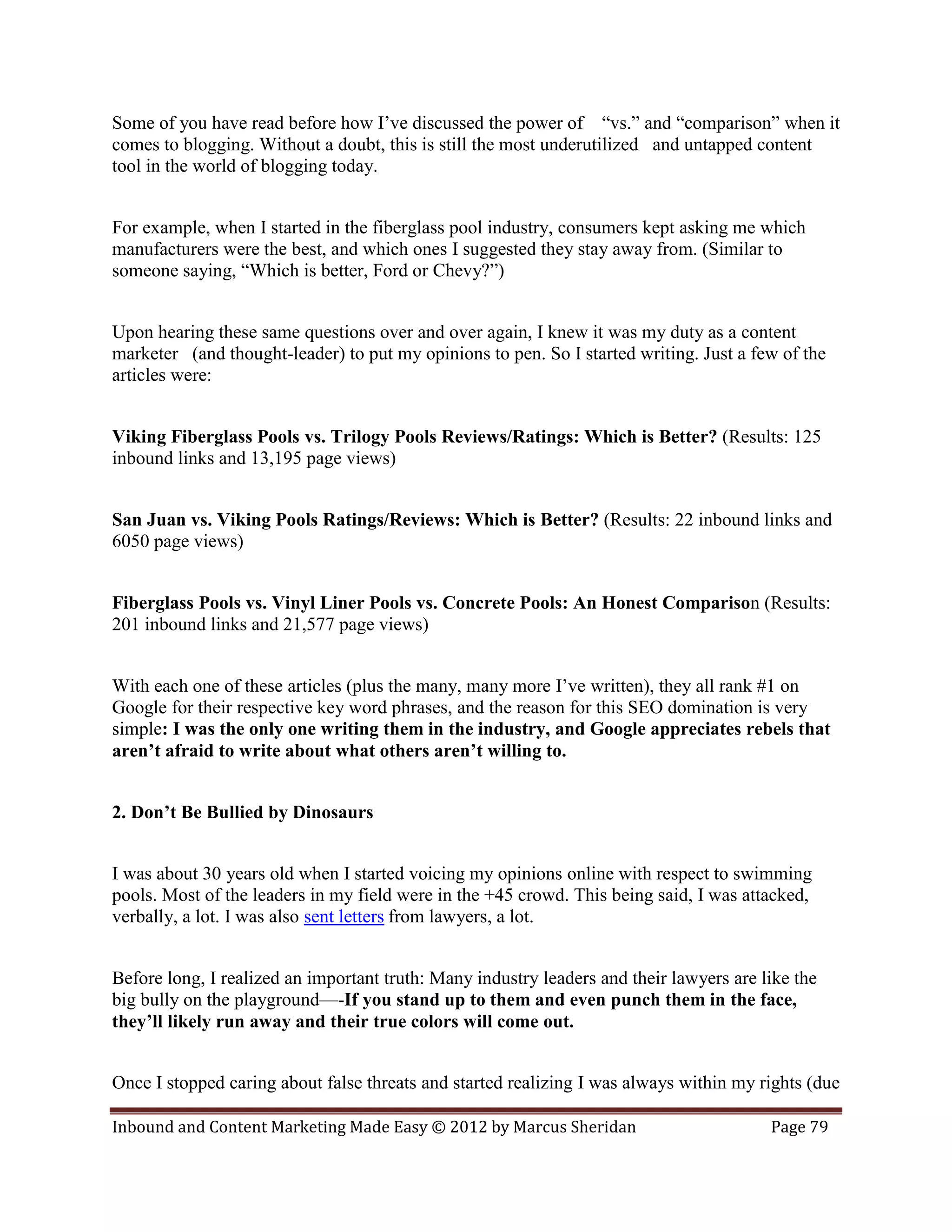 Some of you have read before how I’ve discussed the power of “vs.” and “comparison” when it
comes to blogging. Without a doubt, this is still the most underutilized and untapped content
tool in the world of blogging today.


For example, when I started in the fiberglass pool industry, consumers kept asking me which
manufacturers were the best, and which ones I suggested they stay away from. (Similar to
someone saying, “Which is better, Ford or Chevy?”)


Upon hearing these same questions over and over again, I knew it was my duty as a content
marketer (and thought-leader) to put my opinions to pen. So I started writing. Just a few of the
articles were:


Viking Fiberglass Pools vs. Trilogy Pools Reviews/Ratings: Which is Better? (Results: 125
inbound links and 13,195 page views)


San Juan vs. Viking Pools Ratings/Reviews: Which is Better? (Results: 22 inbound links and
6050 page views)


Fiberglass Pools vs. Vinyl Liner Pools vs. Concrete Pools: An Honest Comparison (Results:
201 inbound links and 21,577 page views)


With each one of these articles (plus the many, many more I’ve written), they all rank #1 on
Google for their respective key word phrases, and the reason for this SEO domination is very
simple: I was the only one writing them in the industry, and Google appreciates rebels that
aren’t afraid to write about what others aren’t willing to.


2. Don’t Be Bullied by Dinosaurs


I was about 30 years old when I started voicing my opinions online with respect to swimming
pools. Most of the leaders in my field were in the +45 crowd. This being said, I was attacked,
verbally, a lot. I was also sent letters from lawyers, a lot.


Before long, I realized an important truth: Many industry leaders and their lawyers are like the
big bully on the playground—-If you stand up to them and even punch them in the face,
they’ll likely run away and their true colors will come out.


Once I stopped caring about false threats and started realizing I was always within my rights (due

Inbound and Content Marketing Made Easy © 2012 by Marcus Sheridan                        Page 79
 