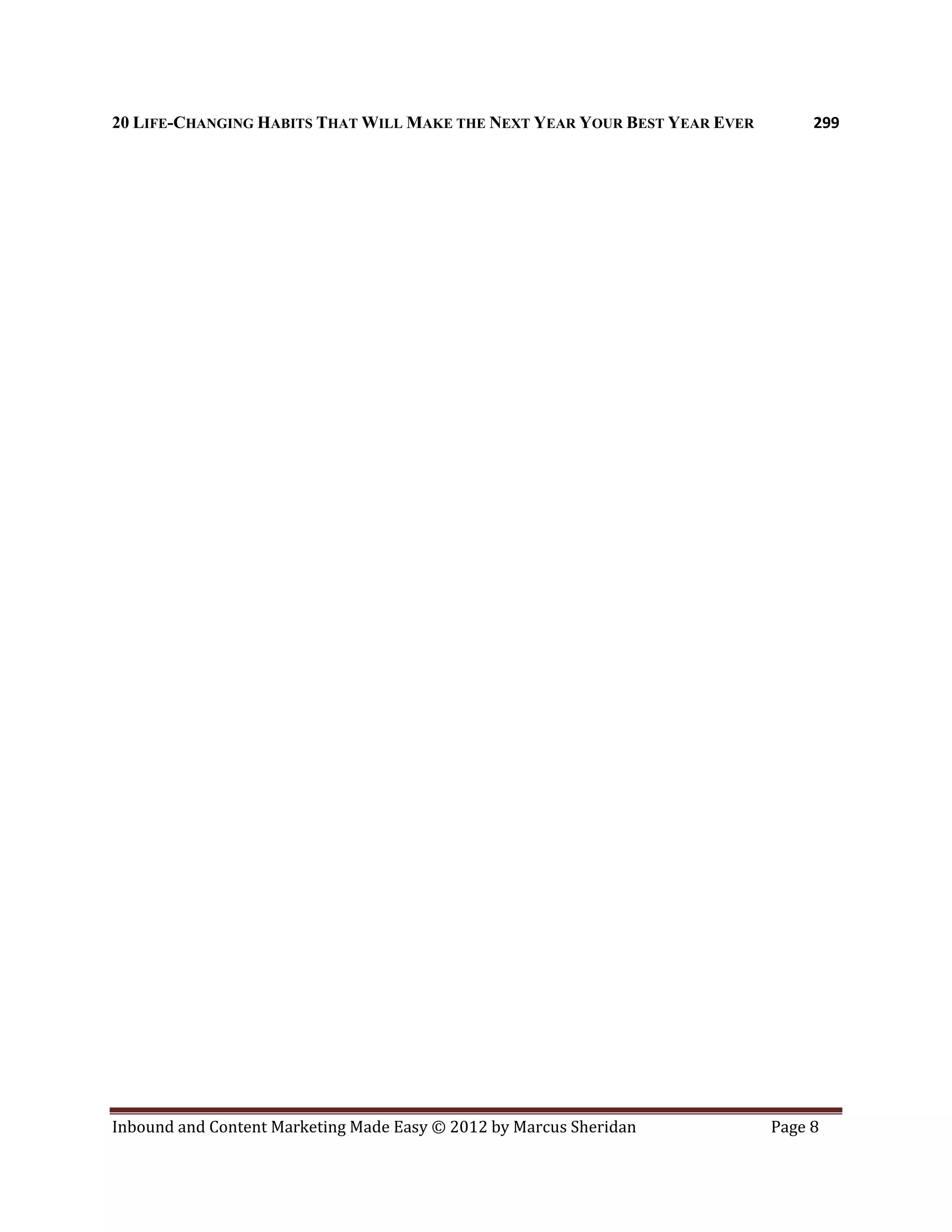 20 LIFE-CHANGING HABITS THAT WILL MAKE THE NEXT YEAR YOUR BEST YEAR EVER        299




Inbound and Content Marketing Made Easy © 2012 by Marcus Sheridan          Page 8
 