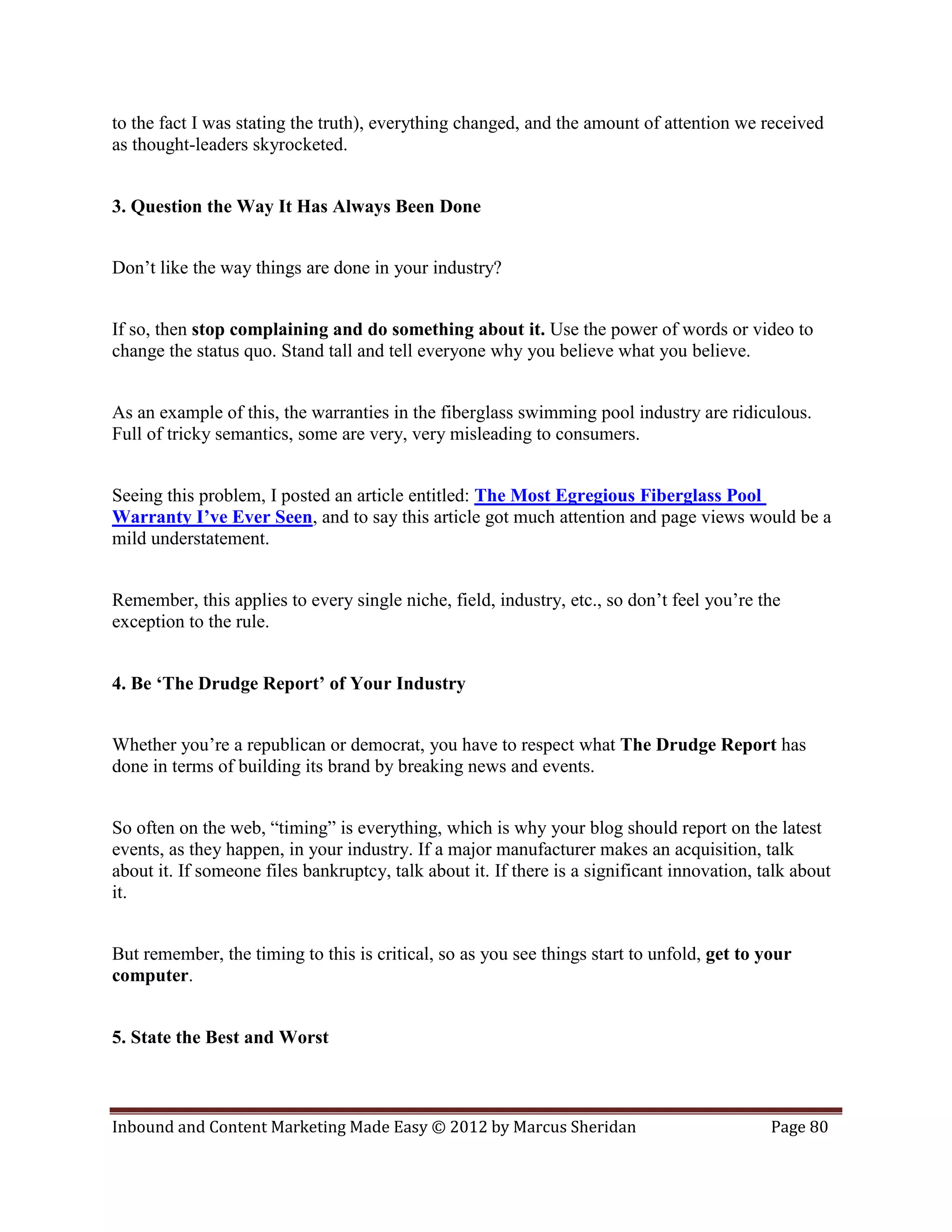 to the fact I was stating the truth), everything changed, and the amount of attention we received
as thought-leaders skyrocketed.


3. Question the Way It Has Always Been Done


Don’t like the way things are done in your industry?


If so, then stop complaining and do something about it. Use the power of words or video to
change the status quo. Stand tall and tell everyone why you believe what you believe.


As an example of this, the warranties in the fiberglass swimming pool industry are ridiculous.
Full of tricky semantics, some are very, very misleading to consumers.


Seeing this problem, I posted an article entitled: The Most Egregious Fiberglass Pool
Warranty I’ve Ever Seen, and to say this article got much attention and page views would be a
mild understatement.


Remember, this applies to every single niche, field, industry, etc., so don’t feel you’re the
exception to the rule.


4. Be ‘The Drudge Report’ of Your Industry


Whether you’re a republican or democrat, you have to respect what The Drudge Report has
done in terms of building its brand by breaking news and events.


So often on the web, “timing” is everything, which is why your blog should report on the latest
events, as they happen, in your industry. If a major manufacturer makes an acquisition, talk
about it. If someone files bankruptcy, talk about it. If there is a significant innovation, talk about
it.


But remember, the timing to this is critical, so as you see things start to unfold, get to your
computer.


5. State the Best and Worst



Inbound and Content Marketing Made Easy © 2012 by Marcus Sheridan                            Page 80
 
