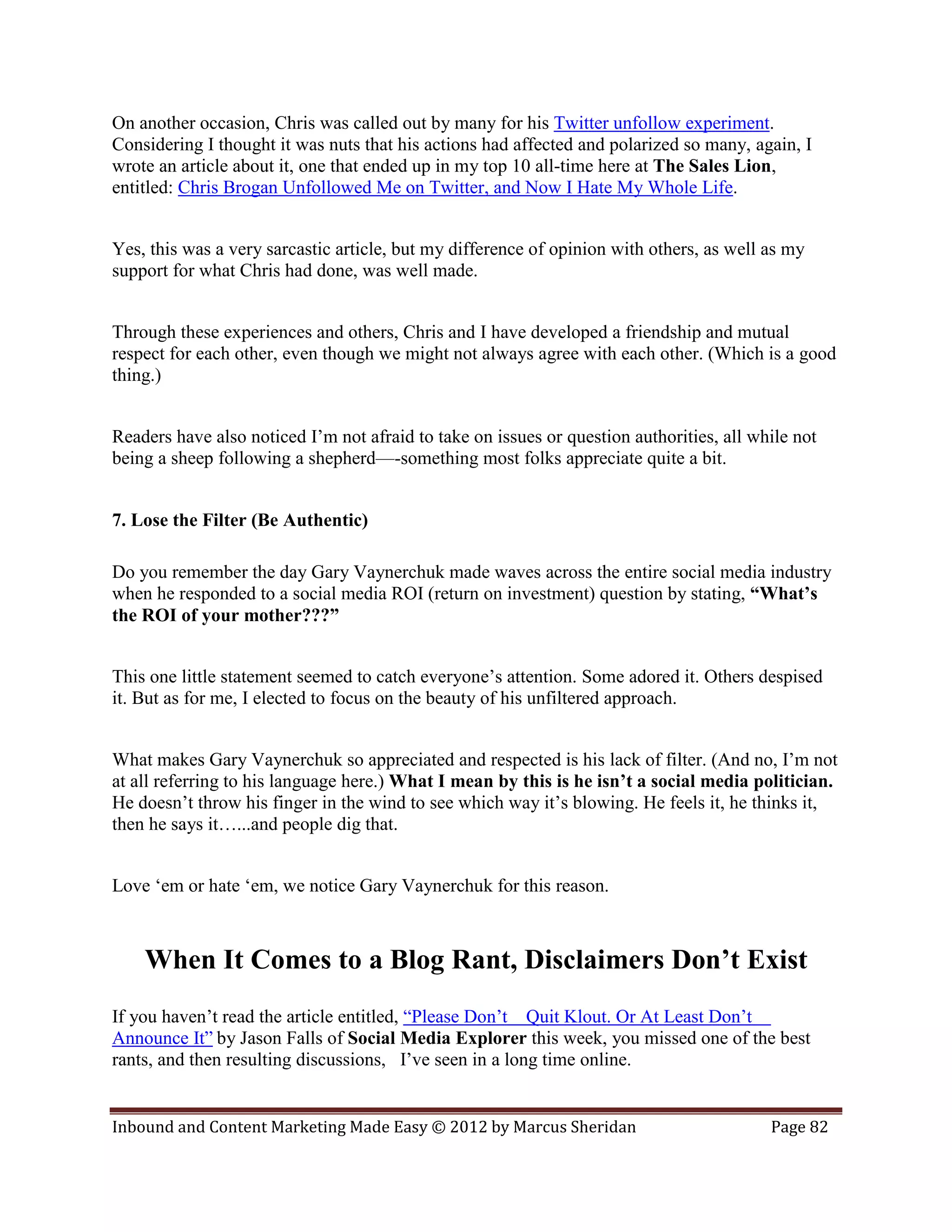 On another occasion, Chris was called out by many for his Twitter unfollow experiment.
Considering I thought it was nuts that his actions had affected and polarized so many, again, I
wrote an article about it, one that ended up in my top 10 all-time here at The Sales Lion,
entitled: Chris Brogan Unfollowed Me on Twitter, and Now I Hate My Whole Life.


Yes, this was a very sarcastic article, but my difference of opinion with others, as well as my
support for what Chris had done, was well made.


Through these experiences and others, Chris and I have developed a friendship and mutual
respect for each other, even though we might not always agree with each other. (Which is a good
thing.)


Readers have also noticed I’m not afraid to take on issues or question authorities, all while not
being a sheep following a shepherd—-something most folks appreciate quite a bit.


7. Lose the Filter (Be Authentic)

Do you remember the day Gary Vaynerchuk made waves across the entire social media industry
when he responded to a social media ROI (return on investment) question by stating, “What’s
the ROI of your mother???”


This one little statement seemed to catch everyone’s attention. Some adored it. Others despised
it. But as for me, I elected to focus on the beauty of his unfiltered approach.


What makes Gary Vaynerchuk so appreciated and respected is his lack of filter. (And no, I’m not
at all referring to his language here.) What I mean by this is he isn’t a social media politician.
He doesn’t throw his finger in the wind to see which way it’s blowing. He feels it, he thinks it,
then he says it…...and people dig that.


Love ‘em or hate ‘em, we notice Gary Vaynerchuk for this reason.



    When It Comes to a Blog Rant, Disclaimers Don’t Exist
If you haven’t read the article entitled, “Please Don’t Quit Klout. Or At Least Don’t
Announce It” by Jason Falls of Social Media Explorer this week, you missed one of the best
rants, and then resulting discussions, I’ve seen in a long time online.


Inbound and Content Marketing Made Easy © 2012 by Marcus Sheridan                         Page 82
 