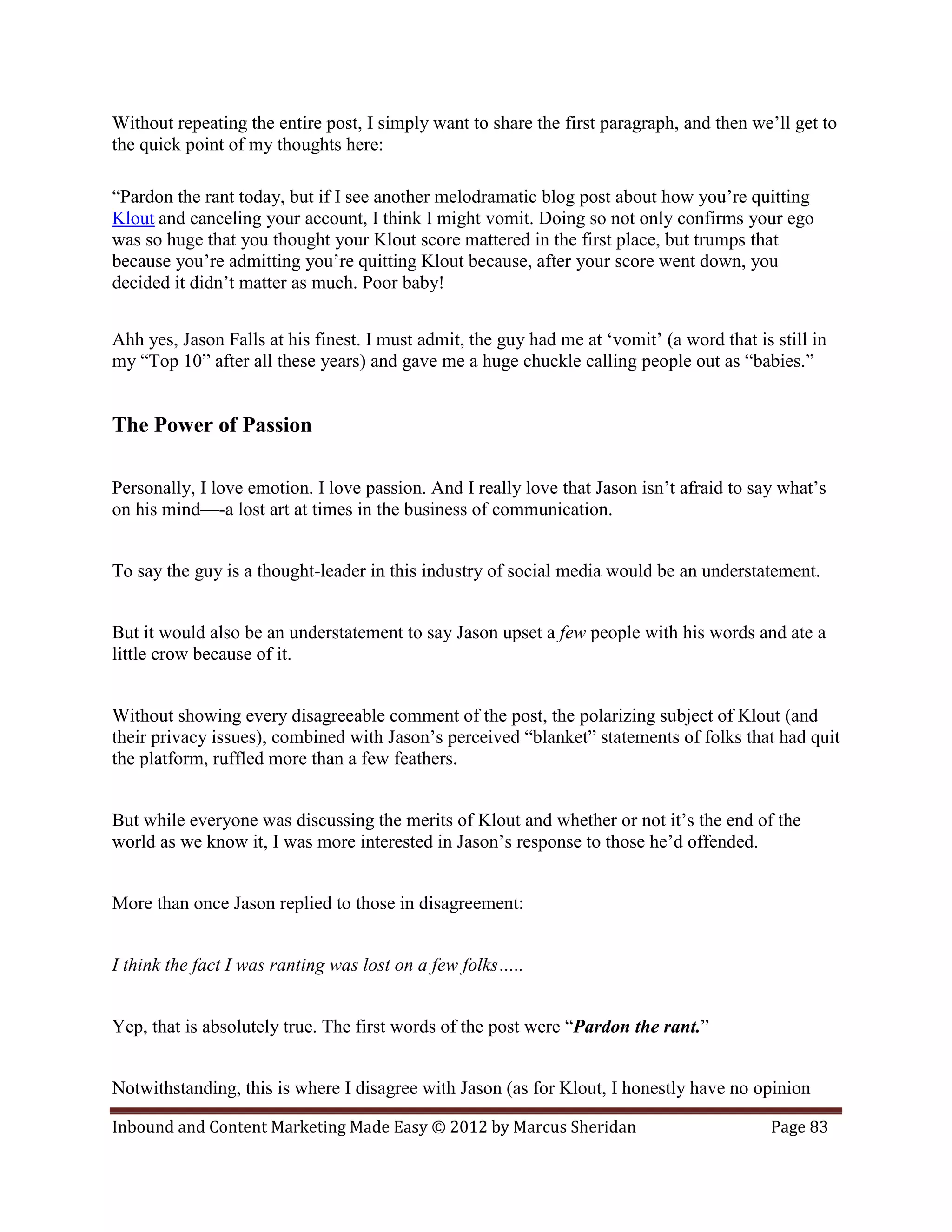Without repeating the entire post, I simply want to share the first paragraph, and then we’ll get to
the quick point of my thoughts here:

“Pardon the rant today, but if I see another melodramatic blog post about how you’re quitting
Klout and canceling your account, I think I might vomit. Doing so not only confirms your ego
was so huge that you thought your Klout score mattered in the first place, but trumps that
because you’re admitting you’re quitting Klout because, after your score went down, you
decided it didn’t matter as much. Poor baby!


Ahh yes, Jason Falls at his finest. I must admit, the guy had me at ‘vomit’ (a word that is still in
my “Top 10” after all these years) and gave me a huge chuckle calling people out as “babies.”


The Power of Passion

Personally, I love emotion. I love passion. And I really love that Jason isn’t afraid to say what’s
on his mind—-a lost art at times in the business of communication.


To say the guy is a thought-leader in this industry of social media would be an understatement.


But it would also be an understatement to say Jason upset a few people with his words and ate a
little crow because of it.


Without showing every disagreeable comment of the post, the polarizing subject of Klout (and
their privacy issues), combined with Jason’s perceived “blanket” statements of folks that had quit
the platform, ruffled more than a few feathers.


But while everyone was discussing the merits of Klout and whether or not it’s the end of the
world as we know it, I was more interested in Jason’s response to those he’d offended.


More than once Jason replied to those in disagreement:


I think the fact I was ranting was lost on a few folks…..


Yep, that is absolutely true. The first words of the post were “Pardon the rant.”


Notwithstanding, this is where I disagree with Jason (as for Klout, I honestly have no opinion

Inbound and Content Marketing Made Easy © 2012 by Marcus Sheridan                           Page 83
 
