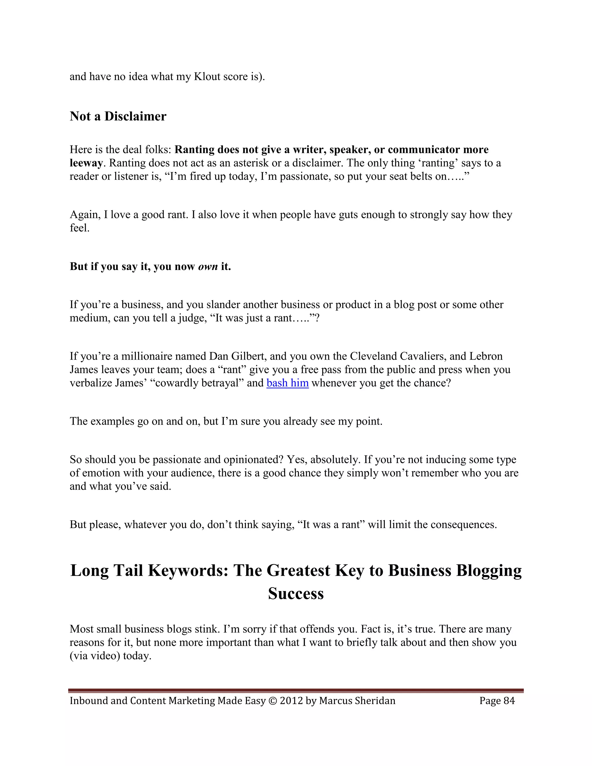 and have no idea what my Klout score is).


Not a Disclaimer

Here is the deal folks: Ranting does not give a writer, speaker, or communicator more
leeway. Ranting does not act as an asterisk or a disclaimer. The only thing ‘ranting’ says to a
reader or listener is, “I’m fired up today, I’m passionate, so put your seat belts on…..”


Again, I love a good rant. I also love it when people have guts enough to strongly say how they
feel.


But if you say it, you now own it.


If you’re a business, and you slander another business or product in a blog post or some other
medium, can you tell a judge, “It was just a rant…..”?


If you’re a millionaire named Dan Gilbert, and you own the Cleveland Cavaliers, and Lebron
James leaves your team; does a “rant” give you a free pass from the public and press when you
verbalize James’ “cowardly betrayal” and bash him whenever you get the chance?


The examples go on and on, but I’m sure you already see my point.


So should you be passionate and opinionated? Yes, absolutely. If you’re not inducing some type
of emotion with your audience, there is a good chance they simply won’t remember who you are
and what you’ve said.


But please, whatever you do, don’t think saying, “It was a rant” will limit the consequences.



Long Tail Keywords: The Greatest Key to Business Blogging
                        Success
Most small business blogs stink. I’m sorry if that offends you. Fact is, it’s true. There are many
reasons for it, but none more important than what I want to briefly talk about and then show you
(via video) today.


Inbound and Content Marketing Made Easy © 2012 by Marcus Sheridan                         Page 84
 