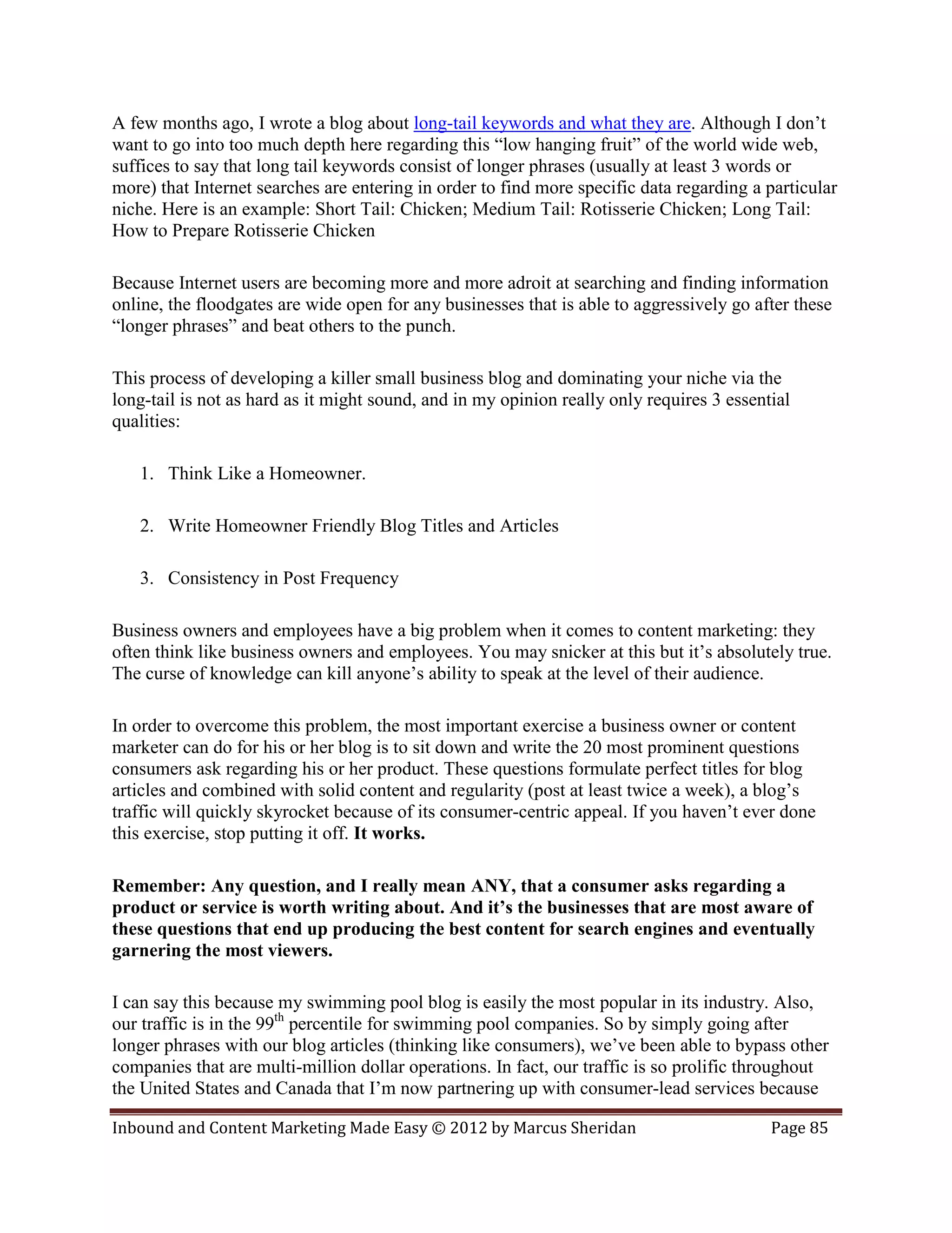 A few months ago, I wrote a blog about long-tail keywords and what they are. Although I don’t
want to go into too much depth here regarding this “low hanging fruit” of the world wide web,
suffices to say that long tail keywords consist of longer phrases (usually at least 3 words or
more) that Internet searches are entering in order to find more specific data regarding a particular
niche. Here is an example: Short Tail: Chicken; Medium Tail: Rotisserie Chicken; Long Tail:
How to Prepare Rotisserie Chicken

Because Internet users are becoming more and more adroit at searching and finding information
online, the floodgates are wide open for any businesses that is able to aggressively go after these
“longer phrases” and beat others to the punch.

This process of developing a killer small business blog and dominating your niche via the
long-tail is not as hard as it might sound, and in my opinion really only requires 3 essential
qualities:

   1. Think Like a Homeowner.

   2. Write Homeowner Friendly Blog Titles and Articles

   3. Consistency in Post Frequency

Business owners and employees have a big problem when it comes to content marketing: they
often think like business owners and employees. You may snicker at this but it’s absolutely true.
The curse of knowledge can kill anyone’s ability to speak at the level of their audience.

In order to overcome this problem, the most important exercise a business owner or content
marketer can do for his or her blog is to sit down and write the 20 most prominent questions
consumers ask regarding his or her product. These questions formulate perfect titles for blog
articles and combined with solid content and regularity (post at least twice a week), a blog’s
traffic will quickly skyrocket because of its consumer-centric appeal. If you haven’t ever done
this exercise, stop putting it off. It works.

Remember: Any question, and I really mean ANY, that a consumer asks regarding a
product or service is worth writing about. And it’s the businesses that are most aware of
these questions that end up producing the best content for search engines and eventually
garnering the most viewers.

I can say this because my swimming pool blog is easily the most popular in its industry. Also,
our traffic is in the 99th percentile for swimming pool companies. So by simply going after
longer phrases with our blog articles (thinking like consumers), we’ve been able to bypass other
companies that are multi-million dollar operations. In fact, our traffic is so prolific throughout
the United States and Canada that I’m now partnering up with consumer-lead services because

Inbound and Content Marketing Made Easy © 2012 by Marcus Sheridan                          Page 85
 