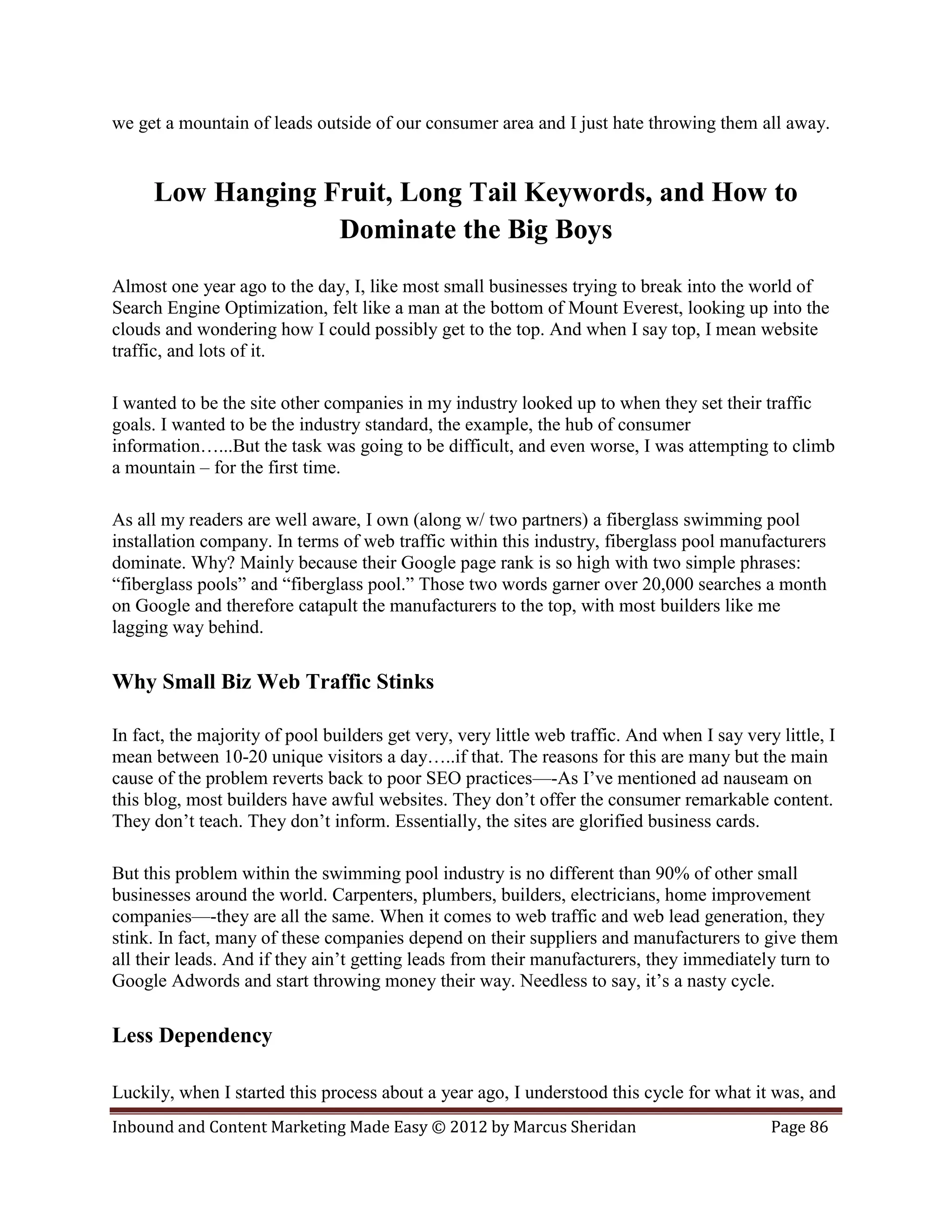 we get a mountain of leads outside of our consumer area and I just hate throwing them all away.


     Low Hanging Fruit, Long Tail Keywords, and How to
                  Dominate the Big Boys
Almost one year ago to the day, I, like most small businesses trying to break into the world of
Search Engine Optimization, felt like a man at the bottom of Mount Everest, looking up into the
clouds and wondering how I could possibly get to the top. And when I say top, I mean website
traffic, and lots of it.

I wanted to be the site other companies in my industry looked up to when they set their traffic
goals. I wanted to be the industry standard, the example, the hub of consumer
information…...But the task was going to be difficult, and even worse, I was attempting to climb
a mountain – for the first time.

As all my readers are well aware, I own (along w/ two partners) a fiberglass swimming pool
installation company. In terms of web traffic within this industry, fiberglass pool manufacturers
dominate. Why? Mainly because their Google page rank is so high with two simple phrases:
“fiberglass pools” and “fiberglass pool.” Those two words garner over 20,000 searches a month
on Google and therefore catapult the manufacturers to the top, with most builders like me
lagging way behind.

Why Small Biz Web Traffic Stinks

In fact, the majority of pool builders get very, very little web traffic. And when I say very little, I
mean between 10-20 unique visitors a day…..if that. The reasons for this are many but the main
cause of the problem reverts back to poor SEO practices—-As I’ve mentioned ad nauseam on
this blog, most builders have awful websites. They don’t offer the consumer remarkable content.
They don’t teach. They don’t inform. Essentially, the sites are glorified business cards.

But this problem within the swimming pool industry is no different than 90% of other small
businesses around the world. Carpenters, plumbers, builders, electricians, home improvement
companies—-they are all the same. When it comes to web traffic and web lead generation, they
stink. In fact, many of these companies depend on their suppliers and manufacturers to give them
all their leads. And if they ain’t getting leads from their manufacturers, they immediately turn to
Google Adwords and start throwing money their way. Needless to say, it’s a nasty cycle.

Less Dependency

Luckily, when I started this process about a year ago, I understood this cycle for what it was, and
Inbound and Content Marketing Made Easy © 2012 by Marcus Sheridan                            Page 86
 