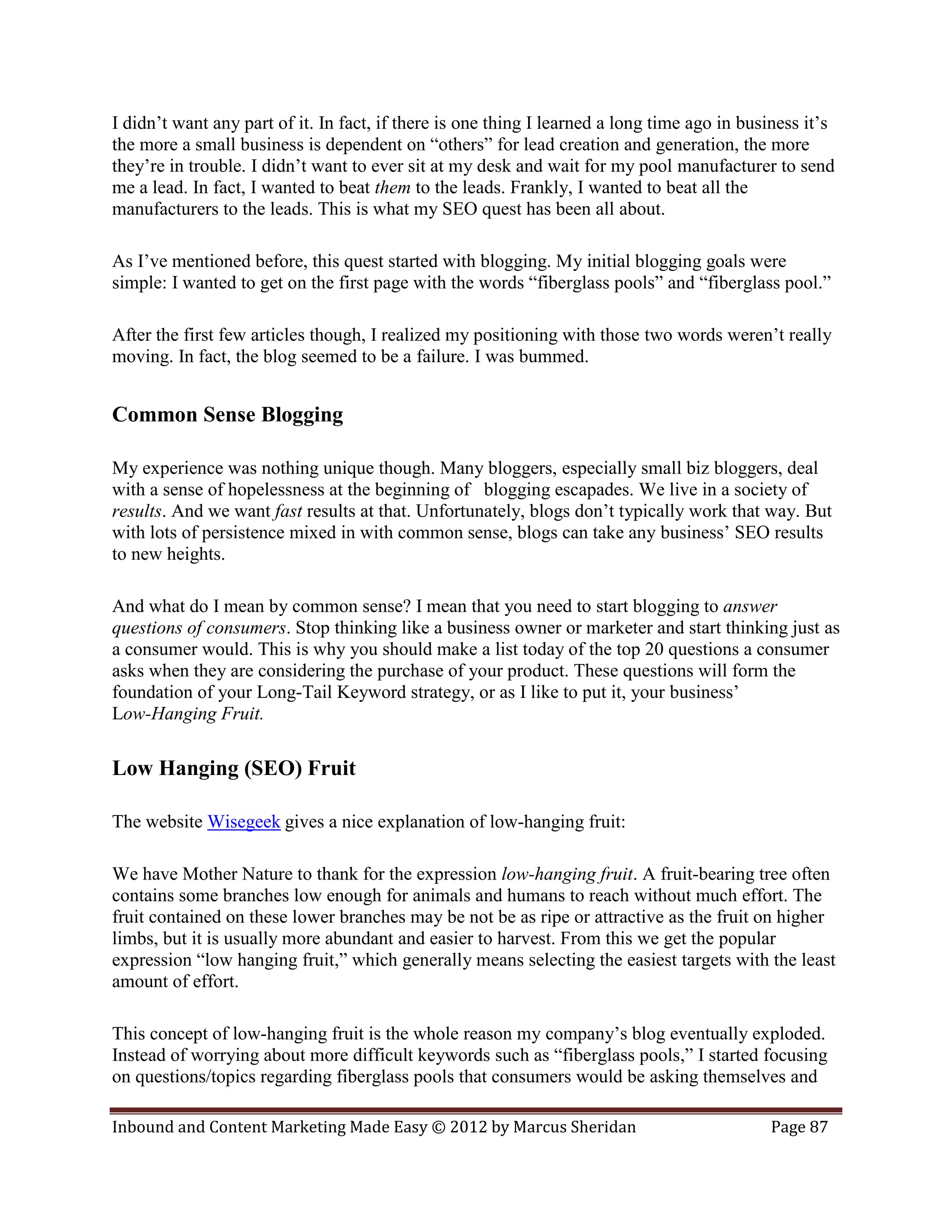 I didn’t want any part of it. In fact, if there is one thing I learned a long time ago in business it’s
the more a small business is dependent on “others” for lead creation and generation, the more
they’re in trouble. I didn’t want to ever sit at my desk and wait for my pool manufacturer to send
me a lead. In fact, I wanted to beat them to the leads. Frankly, I wanted to beat all the
manufacturers to the leads. This is what my SEO quest has been all about.

As I’ve mentioned before, this quest started with blogging. My initial blogging goals were
simple: I wanted to get on the first page with the words “fiberglass pools” and “fiberglass pool.”

After the first few articles though, I realized my positioning with those two words weren’t really
moving. In fact, the blog seemed to be a failure. I was bummed.


Common Sense Blogging

My experience was nothing unique though. Many bloggers, especially small biz bloggers, deal
with a sense of hopelessness at the beginning of blogging escapades. We live in a society of
results. And we want fast results at that. Unfortunately, blogs don’t typically work that way. But
with lots of persistence mixed in with common sense, blogs can take any business’ SEO results
to new heights.

And what do I mean by common sense? I mean that you need to start blogging to answer
questions of consumers. Stop thinking like a business owner or marketer and start thinking just as
a consumer would. This is why you should make a list today of the top 20 questions a consumer
asks when they are considering the purchase of your product. These questions will form the
foundation of your Long-Tail Keyword strategy, or as I like to put it, your business’
Low-Hanging Fruit.

Low Hanging (SEO) Fruit

The website Wisegeek gives a nice explanation of low-hanging fruit:

We have Mother Nature to thank for the expression low-hanging fruit. A fruit-bearing tree often
contains some branches low enough for animals and humans to reach without much effort. The
fruit contained on these lower branches may be not be as ripe or attractive as the fruit on higher
limbs, but it is usually more abundant and easier to harvest. From this we get the popular
expression “low hanging fruit,” which generally means selecting the easiest targets with the least
amount of effort.

This concept of low-hanging fruit is the whole reason my company’s blog eventually exploded.
Instead of worrying about more difficult keywords such as “fiberglass pools,” I started focusing
on questions/topics regarding fiberglass pools that consumers would be asking themselves and

Inbound and Content Marketing Made Easy © 2012 by Marcus Sheridan                            Page 87
 