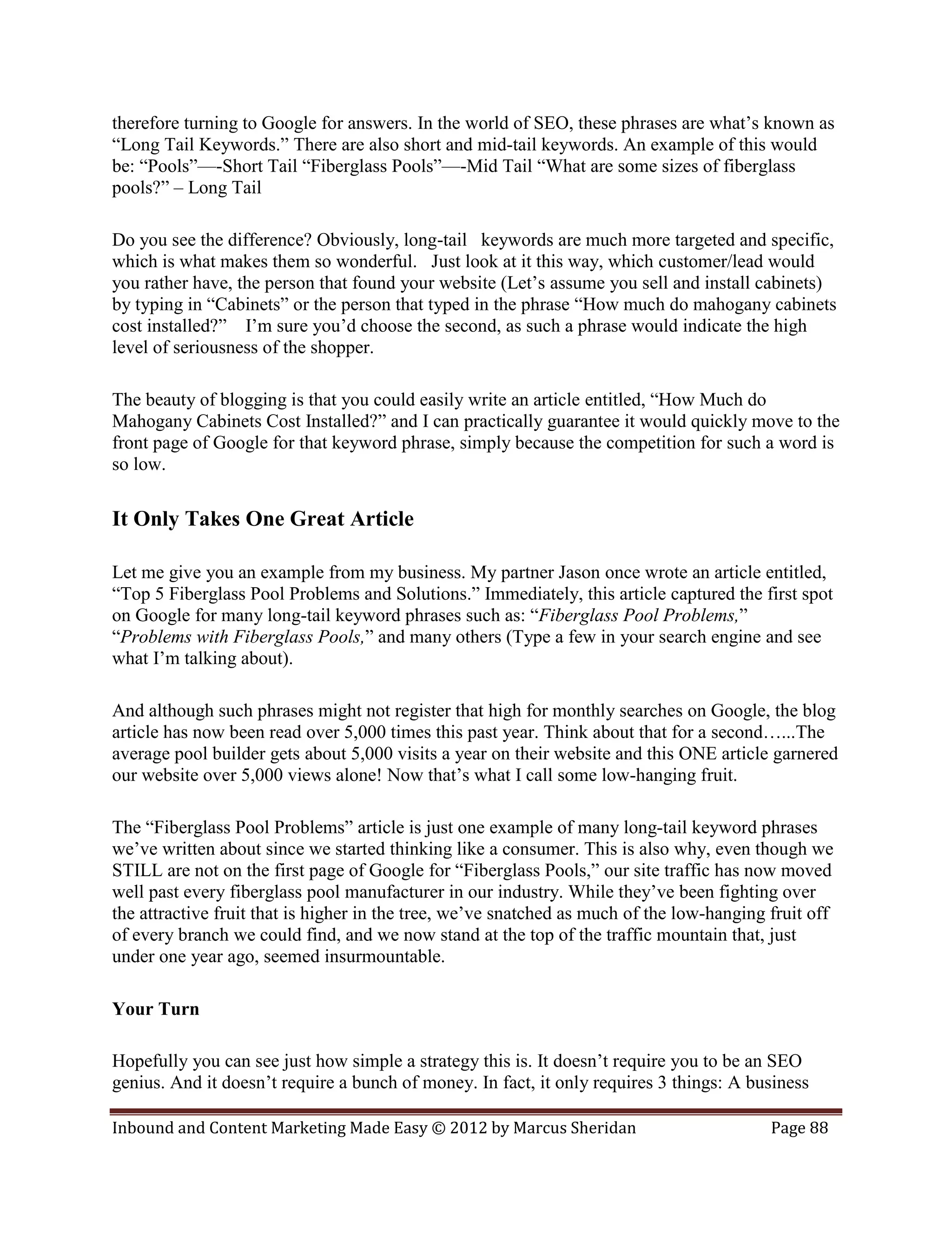 therefore turning to Google for answers. In the world of SEO, these phrases are what’s known as
“Long Tail Keywords.” There are also short and mid-tail keywords. An example of this would
be: “Pools”—-Short Tail “Fiberglass Pools”—-Mid Tail “What are some sizes of fiberglass
pools?” – Long Tail

Do you see the difference? Obviously, long-tail keywords are much more targeted and specific,
which is what makes them so wonderful. Just look at it this way, which customer/lead would
you rather have, the person that found your website (Let’s assume you sell and install cabinets)
by typing in “Cabinets” or the person that typed in the phrase “How much do mahogany cabinets
cost installed?” I’m sure you’d choose the second, as such a phrase would indicate the high
level of seriousness of the shopper.

The beauty of blogging is that you could easily write an article entitled, “How Much do
Mahogany Cabinets Cost Installed?” and I can practically guarantee it would quickly move to the
front page of Google for that keyword phrase, simply because the competition for such a word is
so low.

It Only Takes One Great Article

Let me give you an example from my business. My partner Jason once wrote an article entitled,
“Top 5 Fiberglass Pool Problems and Solutions.” Immediately, this article captured the first spot
on Google for many long-tail keyword phrases such as: “Fiberglass Pool Problems,”
“Problems with Fiberglass Pools,” and many others (Type a few in your search engine and see
what I’m talking about).

And although such phrases might not register that high for monthly searches on Google, the blog
article has now been read over 5,000 times this past year. Think about that for a second…...The
average pool builder gets about 5,000 visits a year on their website and this ONE article garnered
our website over 5,000 views alone! Now that’s what I call some low-hanging fruit.

The “Fiberglass Pool Problems” article is just one example of many long-tail keyword phrases
we’ve written about since we started thinking like a consumer. This is also why, even though we
STILL are not on the first page of Google for “Fiberglass Pools,” our site traffic has now moved
well past every fiberglass pool manufacturer in our industry. While they’ve been fighting over
the attractive fruit that is higher in the tree, we’ve snatched as much of the low-hanging fruit off
of every branch we could find, and we now stand at the top of the traffic mountain that, just
under one year ago, seemed insurmountable.

Your Turn

Hopefully you can see just how simple a strategy this is. It doesn’t require you to be an SEO
genius. And it doesn’t require a bunch of money. In fact, it only requires 3 things: A business

Inbound and Content Marketing Made Easy © 2012 by Marcus Sheridan                          Page 88
 