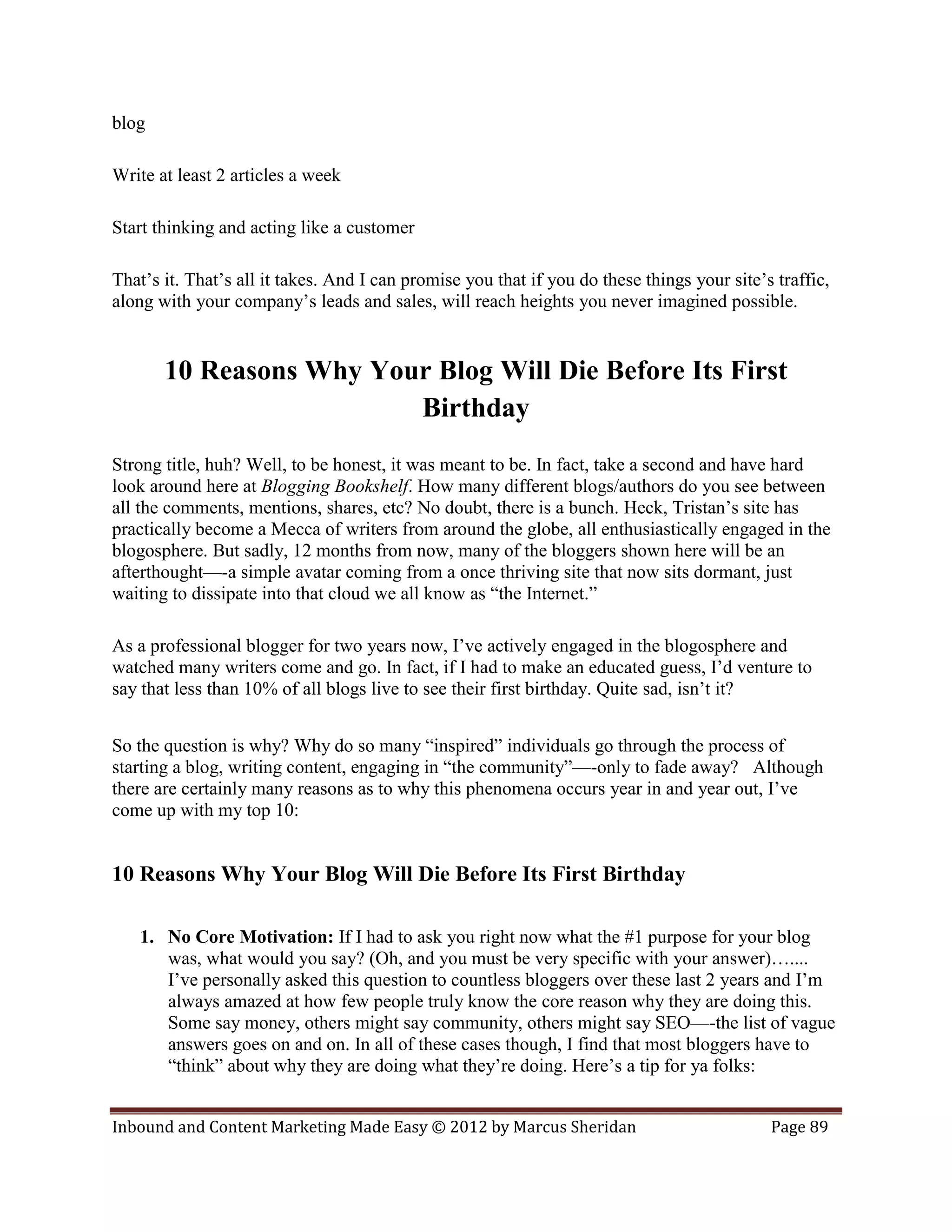blog

Write at least 2 articles a week

Start thinking and acting like a customer

That’s it. That’s all it takes. And I can promise you that if you do these things your site’s traffic,
along with your company’s leads and sales, will reach heights you never imagined possible.


       10 Reasons Why Your Blog Will Die Before Its First
                         Birthday
Strong title, huh? Well, to be honest, it was meant to be. In fact, take a second and have hard
look around here at Blogging Bookshelf. How many different blogs/authors do you see between
all the comments, mentions, shares, etc? No doubt, there is a bunch. Heck, Tristan’s site has
practically become a Mecca of writers from around the globe, all enthusiastically engaged in the
blogosphere. But sadly, 12 months from now, many of the bloggers shown here will be an
afterthought—-a simple avatar coming from a once thriving site that now sits dormant, just
waiting to dissipate into that cloud we all know as “the Internet.”

As a professional blogger for two years now, I’ve actively engaged in the blogosphere and
watched many writers come and go. In fact, if I had to make an educated guess, I’d venture to
say that less than 10% of all blogs live to see their first birthday. Quite sad, isn’t it?


So the question is why? Why do so many “inspired” individuals go through the process of
starting a blog, writing content, engaging in “the community”—-only to fade away? Although
there are certainly many reasons as to why this phenomena occurs year in and year out, I’ve
come up with my top 10:


10 Reasons Why Your Blog Will Die Before Its First Birthday

   1. No Core Motivation: If I had to ask you right now what the #1 purpose for your blog
      was, what would you say? (Oh, and you must be very specific with your answer)…....
      I’ve personally asked this question to countless bloggers over these last 2 years and I’m
      always amazed at how few people truly know the core reason why they are doing this.
      Some say money, others might say community, others might say SEO—-the list of vague
      answers goes on and on. In all of these cases though, I find that most bloggers have to
      “think” about why they are doing what they’re doing. Here’s a tip for ya folks:


Inbound and Content Marketing Made Easy © 2012 by Marcus Sheridan                            Page 89
 