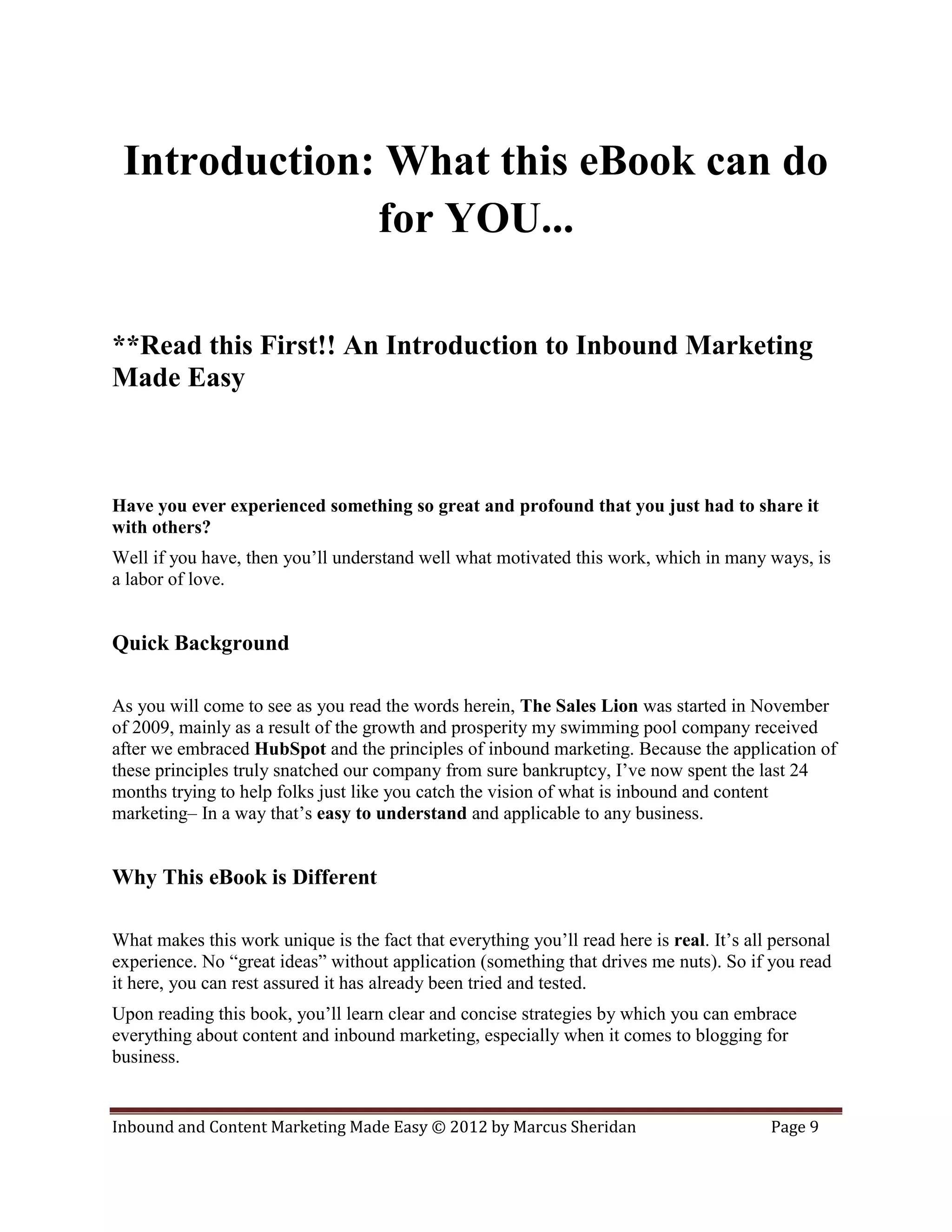 Introduction: What this eBook can do
              for YOU...

**Read this First!! An Introduction to Inbound Marketing
Made Easy



Have you ever experienced something so great and profound that you just had to share it
with others?
Well if you have, then you’ll understand well what motivated this work, which in many ways, is
a labor of love.


Quick Background

As you will come to see as you read the words herein, The Sales Lion was started in November
of 2009, mainly as a result of the growth and prosperity my swimming pool company received
after we embraced HubSpot and the principles of inbound marketing. Because the application of
these principles truly snatched our company from sure bankruptcy, I’ve now spent the last 24
months trying to help folks just like you catch the vision of what is inbound and content
marketing– In a way that’s easy to understand and applicable to any business.


Why This eBook is Different

What makes this work unique is the fact that everything you’ll read here is real. It’s all personal
experience. No “great ideas” without application (something that drives me nuts). So if you read
it here, you can rest assured it has already been tried and tested.
Upon reading this book, you’ll learn clear and concise strategies by which you can embrace
everything about content and inbound marketing, especially when it comes to blogging for
business.


Inbound and Content Marketing Made Easy © 2012 by Marcus Sheridan                         Page 9
 