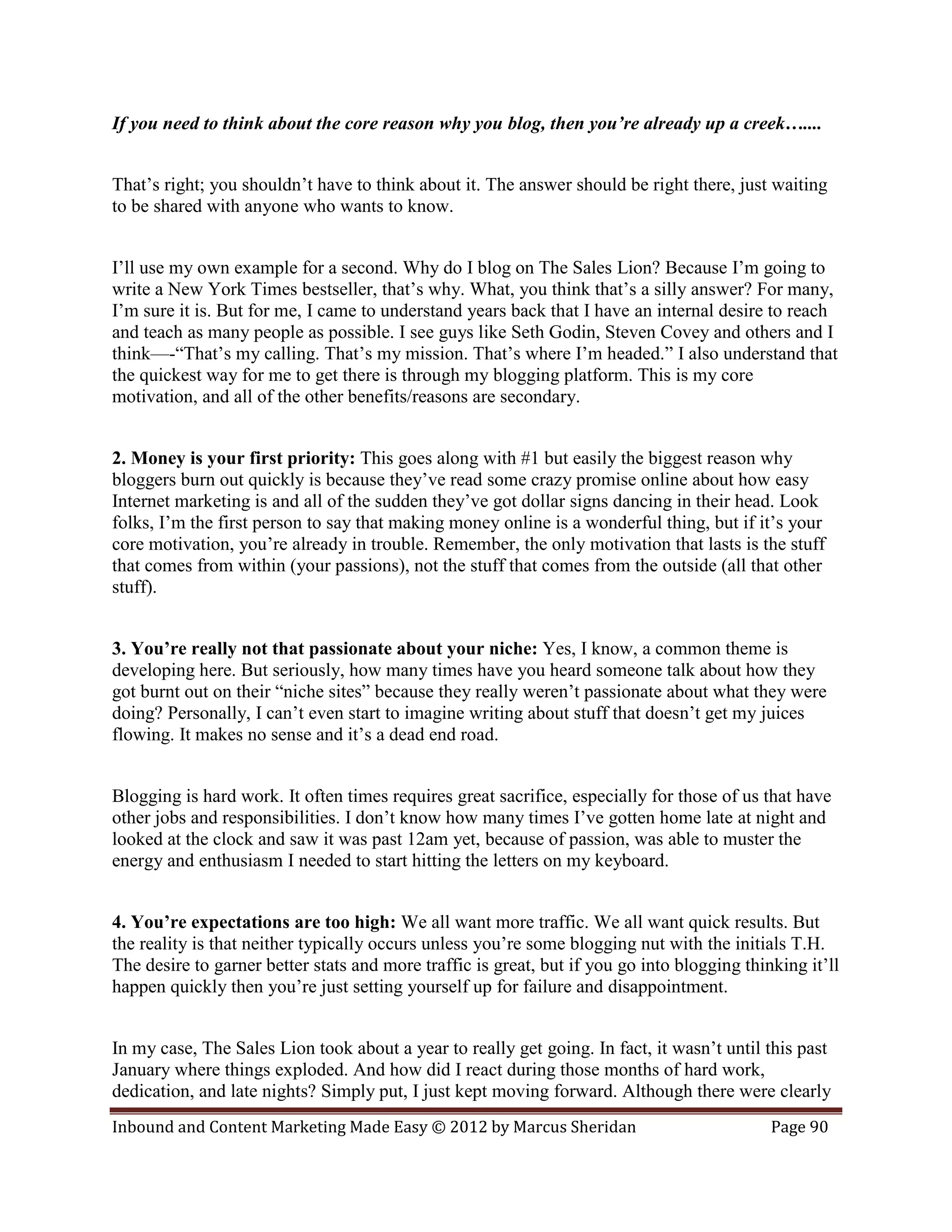If you need to think about the core reason why you blog, then you’re already up a creek…....


That’s right; you shouldn’t have to think about it. The answer should be right there, just waiting
to be shared with anyone who wants to know.


I’ll use my own example for a second. Why do I blog on The Sales Lion? Because I’m going to
write a New York Times bestseller, that’s why. What, you think that’s a silly answer? For many,
I’m sure it is. But for me, I came to understand years back that I have an internal desire to reach
and teach as many people as possible. I see guys like Seth Godin, Steven Covey and others and I
think—-“That’s my calling. That’s my mission. That’s where I’m headed.” I also understand that
the quickest way for me to get there is through my blogging platform. This is my core
motivation, and all of the other benefits/reasons are secondary.


2. Money is your first priority: This goes along with #1 but easily the biggest reason why
bloggers burn out quickly is because they’ve read some crazy promise online about how easy
Internet marketing is and all of the sudden they’ve got dollar signs dancing in their head. Look
folks, I’m the first person to say that making money online is a wonderful thing, but if it’s your
core motivation, you’re already in trouble. Remember, the only motivation that lasts is the stuff
that comes from within (your passions), not the stuff that comes from the outside (all that other
stuff).


3. You’re really not that passionate about your niche: Yes, I know, a common theme is
developing here. But seriously, how many times have you heard someone talk about how they
got burnt out on their “niche sites” because they really weren’t passionate about what they were
doing? Personally, I can’t even start to imagine writing about stuff that doesn’t get my juices
flowing. It makes no sense and it’s a dead end road.


Blogging is hard work. It often times requires great sacrifice, especially for those of us that have
other jobs and responsibilities. I don’t know how many times I’ve gotten home late at night and
looked at the clock and saw it was past 12am yet, because of passion, was able to muster the
energy and enthusiasm I needed to start hitting the letters on my keyboard.


4. You’re expectations are too high: We all want more traffic. We all want quick results. But
the reality is that neither typically occurs unless you’re some blogging nut with the initials T.H.
The desire to garner better stats and more traffic is great, but if you go into blogging thinking it’ll
happen quickly then you’re just setting yourself up for failure and disappointment.


In my case, The Sales Lion took about a year to really get going. In fact, it wasn’t until this past
January where things exploded. And how did I react during those months of hard work,
dedication, and late nights? Simply put, I just kept moving forward. Although there were clearly
Inbound and Content Marketing Made Easy © 2012 by Marcus Sheridan                            Page 90
 