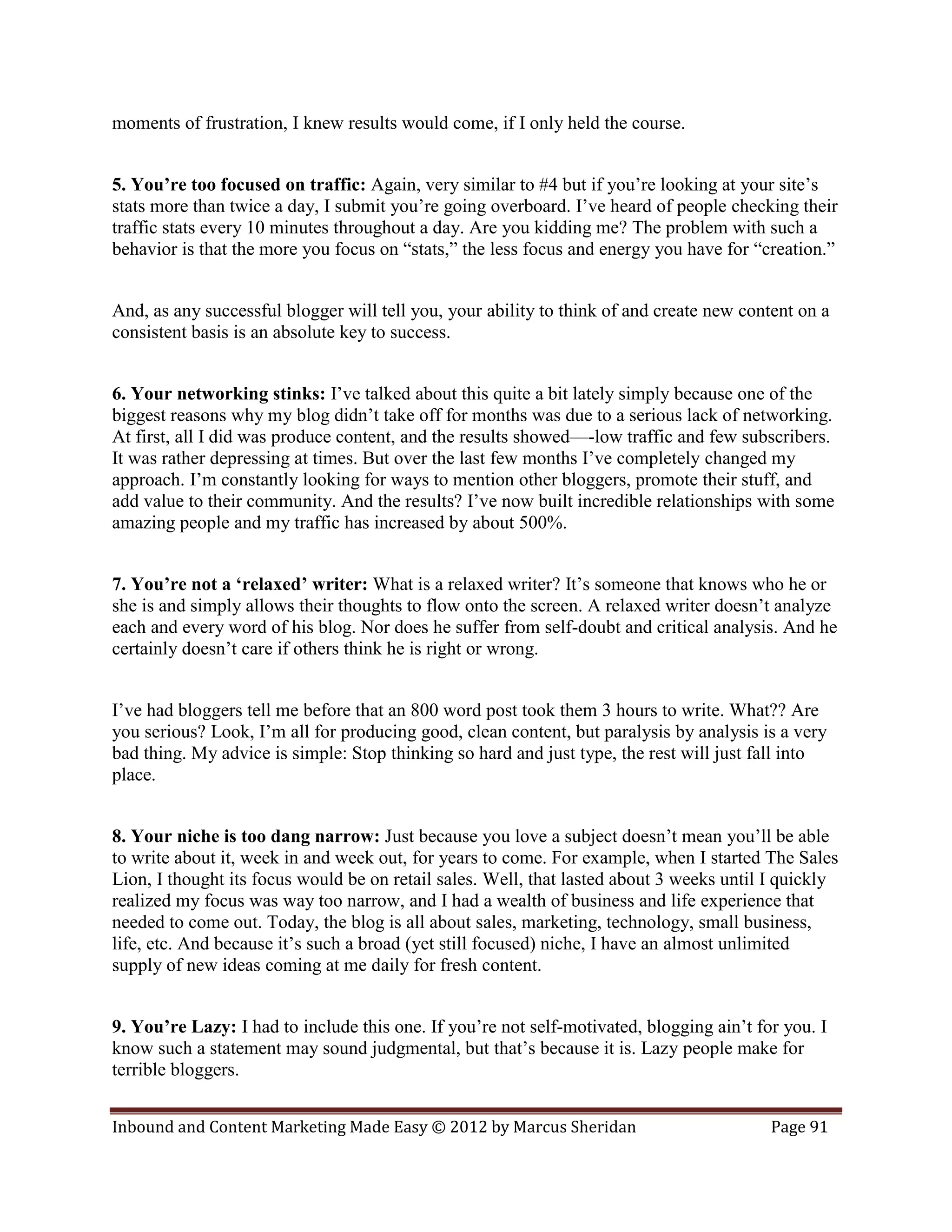 moments of frustration, I knew results would come, if I only held the course.


5. You’re too focused on traffic: Again, very similar to #4 but if you’re looking at your site’s
stats more than twice a day, I submit you’re going overboard. I’ve heard of people checking their
traffic stats every 10 minutes throughout a day. Are you kidding me? The problem with such a
behavior is that the more you focus on “stats,” the less focus and energy you have for “creation.”


And, as any successful blogger will tell you, your ability to think of and create new content on a
consistent basis is an absolute key to success.


6. Your networking stinks: I’ve talked about this quite a bit lately simply because one of the
biggest reasons why my blog didn’t take off for months was due to a serious lack of networking.
At first, all I did was produce content, and the results showed—-low traffic and few subscribers.
It was rather depressing at times. But over the last few months I’ve completely changed my
approach. I’m constantly looking for ways to mention other bloggers, promote their stuff, and
add value to their community. And the results? I’ve now built incredible relationships with some
amazing people and my traffic has increased by about 500%.


7. You’re not a ‘relaxed’ writer: What is a relaxed writer? It’s someone that knows who he or
she is and simply allows their thoughts to flow onto the screen. A relaxed writer doesn’t analyze
each and every word of his blog. Nor does he suffer from self-doubt and critical analysis. And he
certainly doesn’t care if others think he is right or wrong.


I’ve had bloggers tell me before that an 800 word post took them 3 hours to write. What?? Are
you serious? Look, I’m all for producing good, clean content, but paralysis by analysis is a very
bad thing. My advice is simple: Stop thinking so hard and just type, the rest will just fall into
place.


8. Your niche is too dang narrow: Just because you love a subject doesn’t mean you’ll be able
to write about it, week in and week out, for years to come. For example, when I started The Sales
Lion, I thought its focus would be on retail sales. Well, that lasted about 3 weeks until I quickly
realized my focus was way too narrow, and I had a wealth of business and life experience that
needed to come out. Today, the blog is all about sales, marketing, technology, small business,
life, etc. And because it’s such a broad (yet still focused) niche, I have an almost unlimited
supply of new ideas coming at me daily for fresh content.


9. You’re Lazy: I had to include this one. If you’re not self-motivated, blogging ain’t for you. I
know such a statement may sound judgmental, but that’s because it is. Lazy people make for
terrible bloggers.


Inbound and Content Marketing Made Easy © 2012 by Marcus Sheridan                         Page 91
 