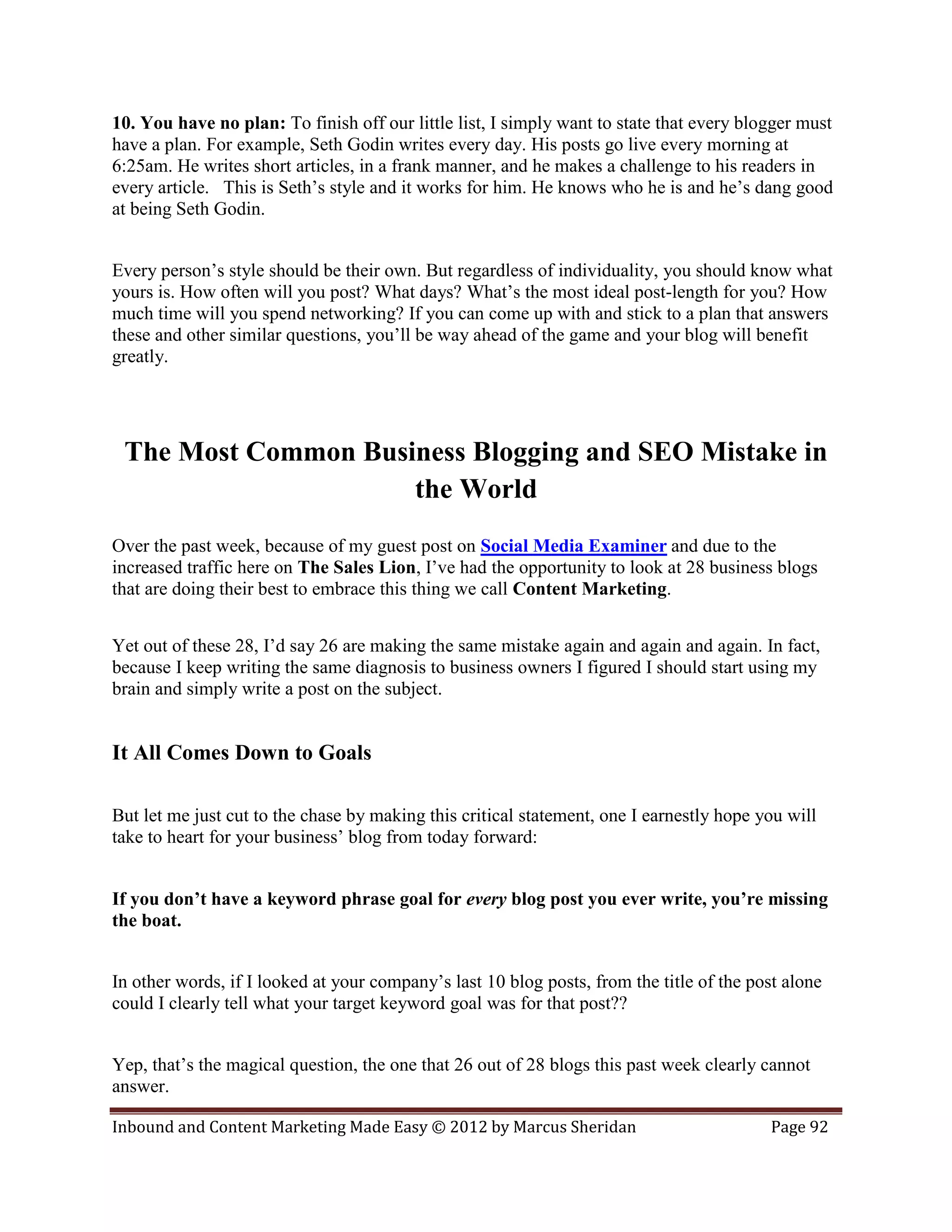 10. You have no plan: To finish off our little list, I simply want to state that every blogger must
have a plan. For example, Seth Godin writes every day. His posts go live every morning at
6:25am. He writes short articles, in a frank manner, and he makes a challenge to his readers in
every article. This is Seth’s style and it works for him. He knows who he is and he’s dang good
at being Seth Godin.


Every person’s style should be their own. But regardless of individuality, you should know what
yours is. How often will you post? What days? What’s the most ideal post-length for you? How
much time will you spend networking? If you can come up with and stick to a plan that answers
these and other similar questions, you’ll be way ahead of the game and your blog will benefit
greatly.




 The Most Common Business Blogging and SEO Mistake in
                     the World
Over the past week, because of my guest post on Social Media Examiner and due to the
increased traffic here on The Sales Lion, I’ve had the opportunity to look at 28 business blogs
that are doing their best to embrace this thing we call Content Marketing.


Yet out of these 28, I’d say 26 are making the same mistake again and again and again. In fact,
because I keep writing the same diagnosis to business owners I figured I should start using my
brain and simply write a post on the subject.


It All Comes Down to Goals

But let me just cut to the chase by making this critical statement, one I earnestly hope you will
take to heart for your business’ blog from today forward:


If you don’t have a keyword phrase goal for every blog post you ever write, you’re missing
the boat.


In other words, if I looked at your company’s last 10 blog posts, from the title of the post alone
could I clearly tell what your target keyword goal was for that post??


Yep, that’s the magical question, the one that 26 out of 28 blogs this past week clearly cannot
answer.

Inbound and Content Marketing Made Easy © 2012 by Marcus Sheridan                         Page 92
 
