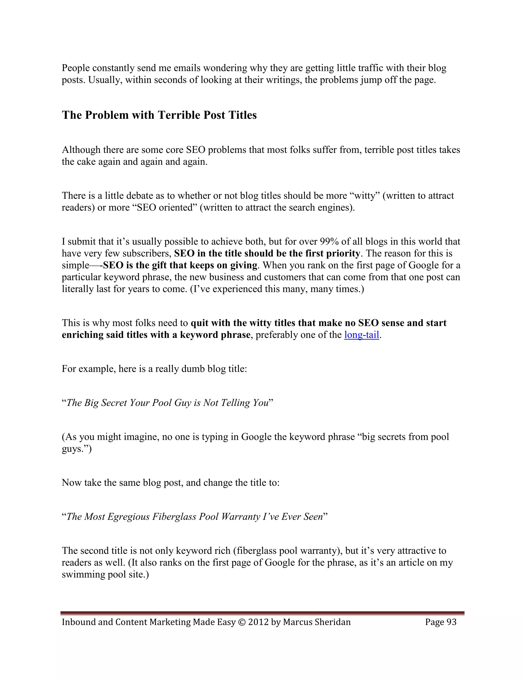People constantly send me emails wondering why they are getting little traffic with their blog
posts. Usually, within seconds of looking at their writings, the problems jump off the page.


The Problem with Terrible Post Titles

Although there are some core SEO problems that most folks suffer from, terrible post titles takes
the cake again and again and again.


There is a little debate as to whether or not blog titles should be more “witty” (written to attract
readers) or more “SEO oriented” (written to attract the search engines).


I submit that it’s usually possible to achieve both, but for over 99% of all blogs in this world that
have very few subscribers, SEO in the title should be the first priority. The reason for this is
simple—-SEO is the gift that keeps on giving. When you rank on the first page of Google for a
particular keyword phrase, the new business and customers that can come from that one post can
literally last for years to come. (I’ve experienced this many, many times.)


This is why most folks need to quit with the witty titles that make no SEO sense and start
enriching said titles with a keyword phrase, preferably one of the long-tail.


For example, here is a really dumb blog title:


“The Big Secret Your Pool Guy is Not Telling You”


(As you might imagine, no one is typing in Google the keyword phrase “big secrets from pool
guys.”)


Now take the same blog post, and change the title to:


“The Most Egregious Fiberglass Pool Warranty I’ve Ever Seen”


The second title is not only keyword rich (fiberglass pool warranty), but it’s very attractive to
readers as well. (It also ranks on the first page of Google for the phrase, as it’s an article on my
swimming pool site.)



Inbound and Content Marketing Made Easy © 2012 by Marcus Sheridan                           Page 93
 