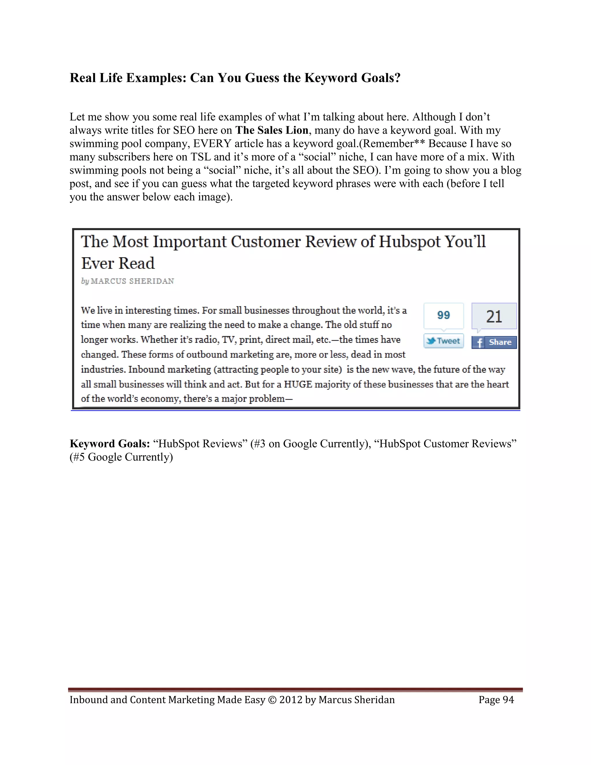 Real Life Examples: Can You Guess the Keyword Goals?

Let me show you some real life examples of what I’m talking about here. Although I don’t
always write titles for SEO here on The Sales Lion, many do have a keyword goal. With my
swimming pool company, EVERY article has a keyword goal.(Remember** Because I have so
many subscribers here on TSL and it’s more of a “social” niche, I can have more of a mix. With
swimming pools not being a “social” niche, it’s all about the SEO). I’m going to show you a blog
post, and see if you can guess what the targeted keyword phrases were with each (before I tell
you the answer below each image).




Keyword Goals: “HubSpot Reviews” (#3 on Google Currently), “HubSpot Customer Reviews”
(#5 Google Currently)




Inbound and Content Marketing Made Easy © 2012 by Marcus Sheridan                     Page 94
 