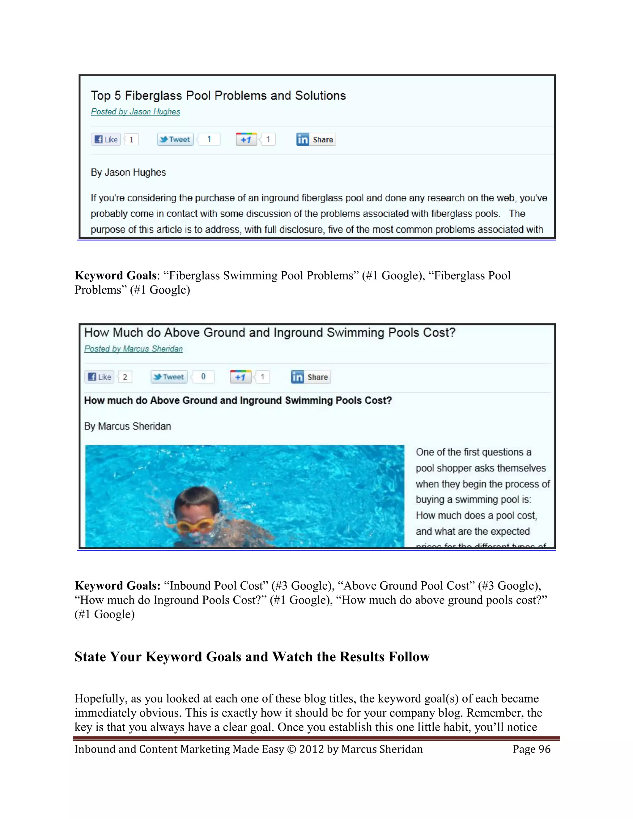 Keyword Goals: “Fiberglass Swimming Pool Problems” (#1 Google), “Fiberglass Pool
Problems” (#1 Google)




Keyword Goals: “Inbound Pool Cost” (#3 Google), “Above Ground Pool Cost” (#3 Google),
“How much do Inground Pools Cost?” (#1 Google), “How much do above ground pools cost?”
(#1 Google)


State Your Keyword Goals and Watch the Results Follow

Hopefully, as you looked at each one of these blog titles, the keyword goal(s) of each became
immediately obvious. This is exactly how it should be for your company blog. Remember, the
key is that you always have a clear goal. Once you establish this one little habit, you’ll notice
Inbound and Content Marketing Made Easy © 2012 by Marcus Sheridan                         Page 96
 