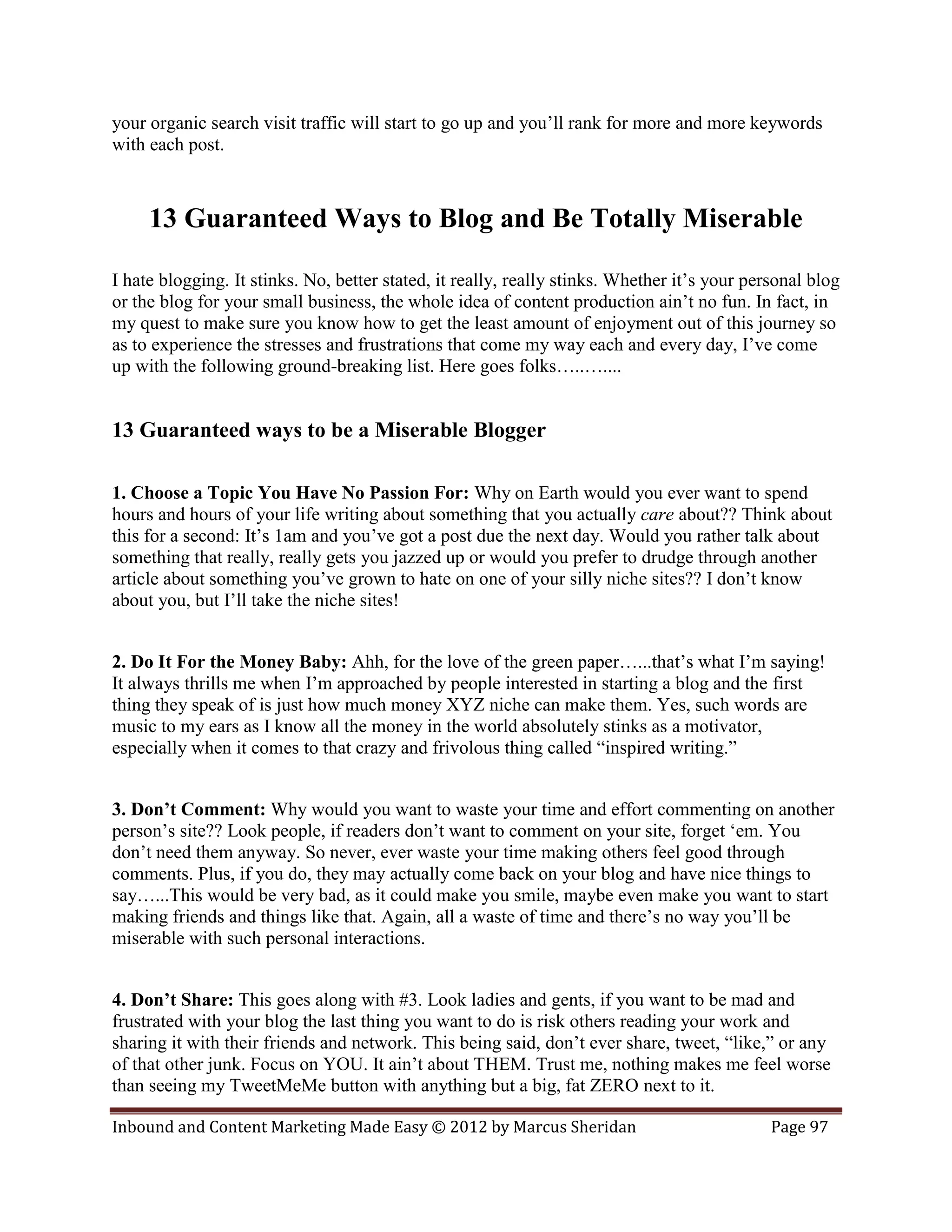 your organic search visit traffic will start to go up and you’ll rank for more and more keywords
with each post.



     13 Guaranteed Ways to Blog and Be Totally Miserable

I hate blogging. It stinks. No, better stated, it really, really stinks. Whether it’s your personal blog
or the blog for your small business, the whole idea of content production ain’t no fun. In fact, in
my quest to make sure you know how to get the least amount of enjoyment out of this journey so
as to experience the stresses and frustrations that come my way each and every day, I’ve come
up with the following ground-breaking list. Here goes folks…..…....


13 Guaranteed ways to be a Miserable Blogger

1. Choose a Topic You Have No Passion For: Why on Earth would you ever want to spend
hours and hours of your life writing about something that you actually care about?? Think about
this for a second: It’s 1am and you’ve got a post due the next day. Would you rather talk about
something that really, really gets you jazzed up or would you prefer to drudge through another
article about something you’ve grown to hate on one of your silly niche sites?? I don’t know
about you, but I’ll take the niche sites!


2. Do It For the Money Baby: Ahh, for the love of the green paper…...that’s what I’m saying!
It always thrills me when I’m approached by people interested in starting a blog and the first
thing they speak of is just how much money XYZ niche can make them. Yes, such words are
music to my ears as I know all the money in the world absolutely stinks as a motivator,
especially when it comes to that crazy and frivolous thing called “inspired writing.”


3. Don’t Comment: Why would you want to waste your time and effort commenting on another
person’s site?? Look people, if readers don’t want to comment on your site, forget ‘em. You
don’t need them anyway. So never, ever waste your time making others feel good through
comments. Plus, if you do, they may actually come back on your blog and have nice things to
say…...This would be very bad, as it could make you smile, maybe even make you want to start
making friends and things like that. Again, all a waste of time and there’s no way you’ll be
miserable with such personal interactions.


4. Don’t Share: This goes along with #3. Look ladies and gents, if you want to be mad and
frustrated with your blog the last thing you want to do is risk others reading your work and
sharing it with their friends and network. This being said, don’t ever share, tweet, “like,” or any
of that other junk. Focus on YOU. It ain’t about THEM. Trust me, nothing makes me feel worse
than seeing my TweetMeMe button with anything but a big, fat ZERO next to it.

Inbound and Content Marketing Made Easy © 2012 by Marcus Sheridan                             Page 97
 