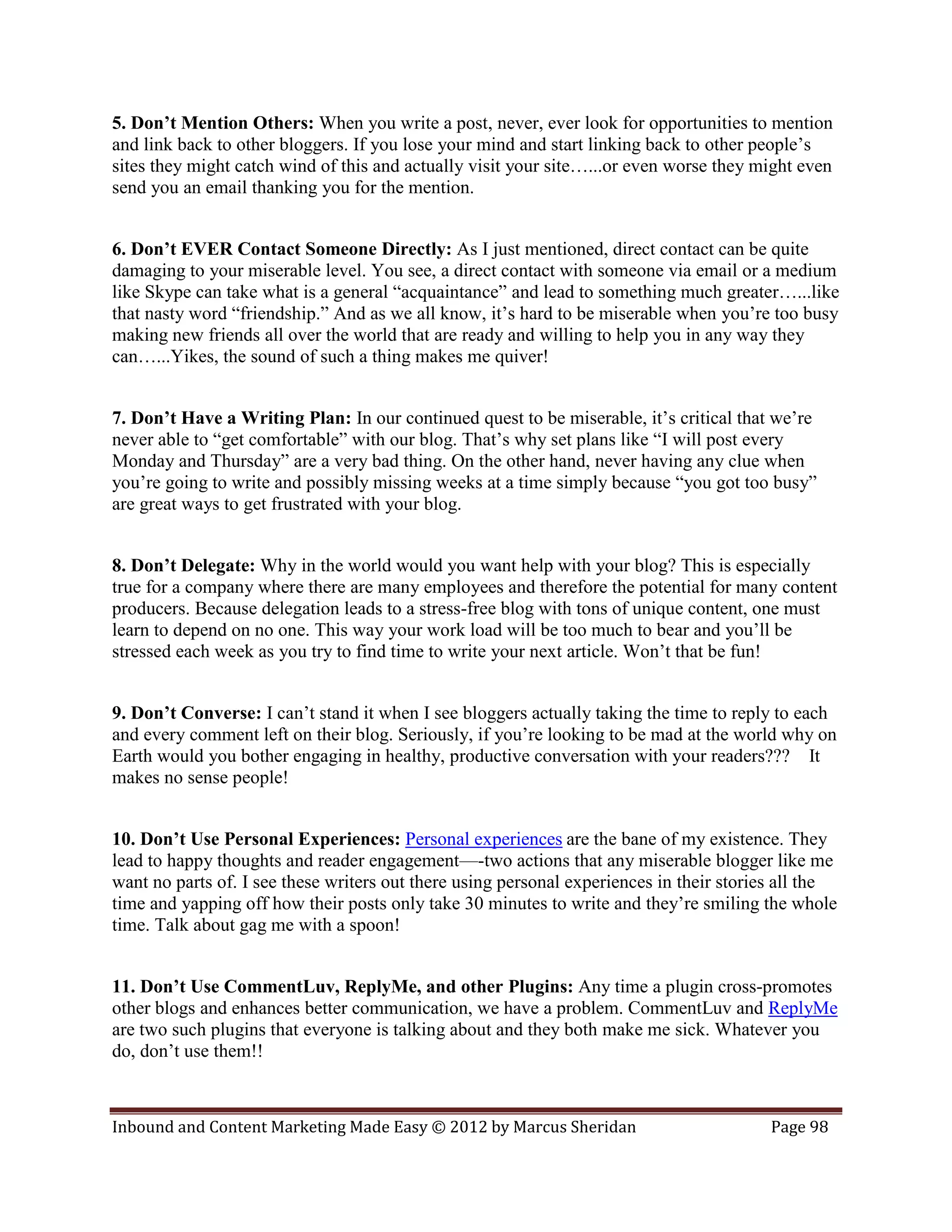 5. Don’t Mention Others: When you write a post, never, ever look for opportunities to mention
and link back to other bloggers. If you lose your mind and start linking back to other people’s
sites they might catch wind of this and actually visit your site…...or even worse they might even
send you an email thanking you for the mention.


6. Don’t EVER Contact Someone Directly: As I just mentioned, direct contact can be quite
damaging to your miserable level. You see, a direct contact with someone via email or a medium
like Skype can take what is a general “acquaintance” and lead to something much greater…...like
that nasty word “friendship.” And as we all know, it’s hard to be miserable when you’re too busy
making new friends all over the world that are ready and willing to help you in any way they
can…...Yikes, the sound of such a thing makes me quiver!


7. Don’t Have a Writing Plan: In our continued quest to be miserable, it’s critical that we’re
never able to “get comfortable” with our blog. That’s why set plans like “I will post every
Monday and Thursday” are a very bad thing. On the other hand, never having any clue when
you’re going to write and possibly missing weeks at a time simply because “you got too busy”
are great ways to get frustrated with your blog.


8. Don’t Delegate: Why in the world would you want help with your blog? This is especially
true for a company where there are many employees and therefore the potential for many content
producers. Because delegation leads to a stress-free blog with tons of unique content, one must
learn to depend on no one. This way your work load will be too much to bear and you’ll be
stressed each week as you try to find time to write your next article. Won’t that be fun!


9. Don’t Converse: I can’t stand it when I see bloggers actually taking the time to reply to each
and every comment left on their blog. Seriously, if you’re looking to be mad at the world why on
Earth would you bother engaging in healthy, productive conversation with your readers??? It
makes no sense people!


10. Don’t Use Personal Experiences: Personal experiences are the bane of my existence. They
lead to happy thoughts and reader engagement—-two actions that any miserable blogger like me
want no parts of. I see these writers out there using personal experiences in their stories all the
time and yapping off how their posts only take 30 minutes to write and they’re smiling the whole
time. Talk about gag me with a spoon!


11. Don’t Use CommentLuv, ReplyMe, and other Plugins: Any time a plugin cross-promotes
other blogs and enhances better communication, we have a problem. CommentLuv and ReplyMe
are two such plugins that everyone is talking about and they both make me sick. Whatever you
do, don’t use them!!



Inbound and Content Marketing Made Easy © 2012 by Marcus Sheridan                        Page 98
 