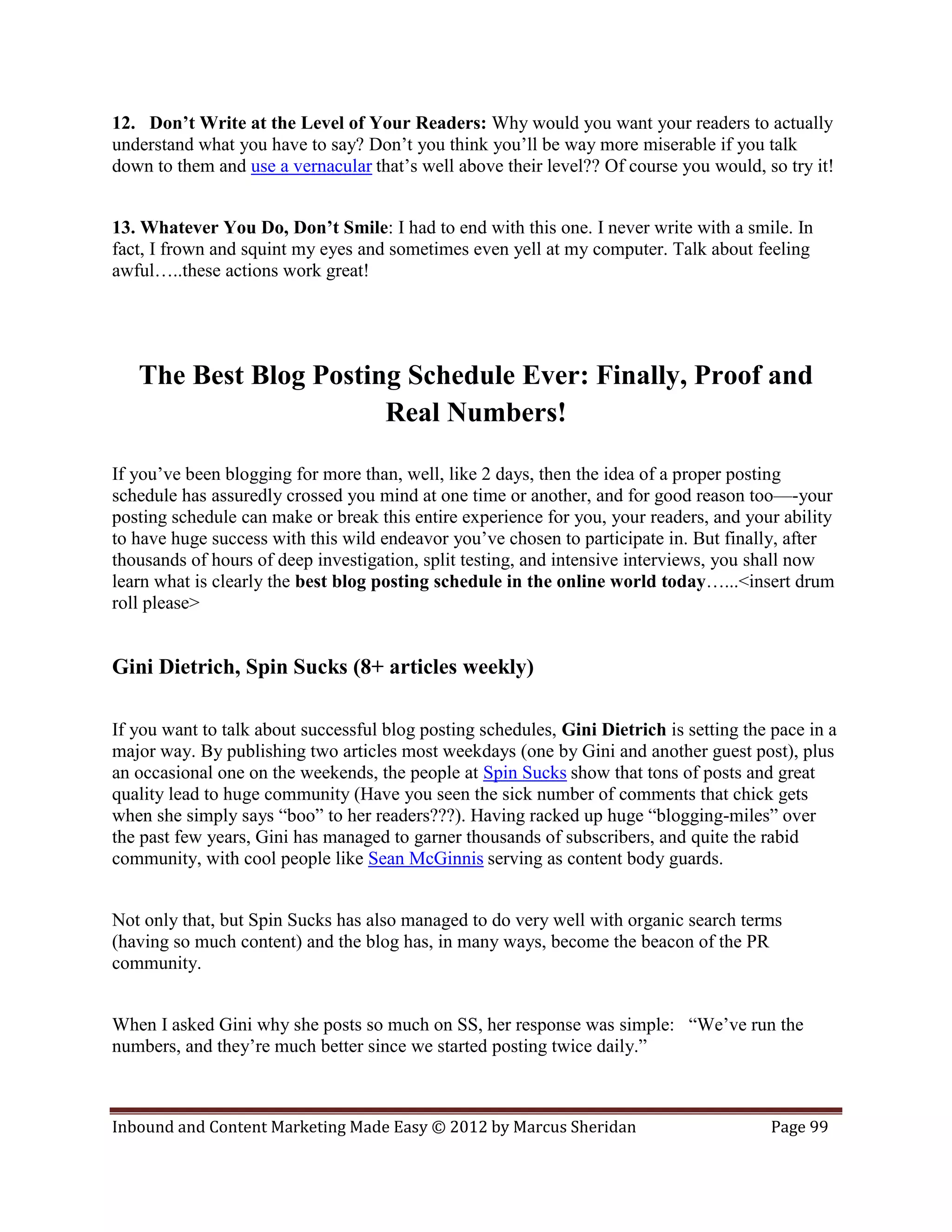 12. Don’t Write at the Level of Your Readers: Why would you want your readers to actually
understand what you have to say? Don’t you think you’ll be way more miserable if you talk
down to them and use a vernacular that’s well above their level?? Of course you would, so try it!


13. Whatever You Do, Don’t Smile: I had to end with this one. I never write with a smile. In
fact, I frown and squint my eyes and sometimes even yell at my computer. Talk about feeling
awful…..these actions work great!




   The Best Blog Posting Schedule Ever: Finally, Proof and
                       Real Numbers!

If you’ve been blogging for more than, well, like 2 days, then the idea of a proper posting
schedule has assuredly crossed you mind at one time or another, and for good reason too—-your
posting schedule can make or break this entire experience for you, your readers, and your ability
to have huge success with this wild endeavor you’ve chosen to participate in. But finally, after
thousands of hours of deep investigation, split testing, and intensive interviews, you shall now
learn what is clearly the best blog posting schedule in the online world today…...<insert drum
roll please>


Gini Dietrich, Spin Sucks (8+ articles weekly)

If you want to talk about successful blog posting schedules, Gini Dietrich is setting the pace in a
major way. By publishing two articles most weekdays (one by Gini and another guest post), plus
an occasional one on the weekends, the people at Spin Sucks show that tons of posts and great
quality lead to huge community (Have you seen the sick number of comments that chick gets
when she simply says “boo” to her readers???). Having racked up huge “blogging-miles” over
the past few years, Gini has managed to garner thousands of subscribers, and quite the rabid
community, with cool people like Sean McGinnis serving as content body guards.


Not only that, but Spin Sucks has also managed to do very well with organic search terms
(having so much content) and the blog has, in many ways, become the beacon of the PR
community.


When I asked Gini why she posts so much on SS, her response was simple: “We’ve run the
numbers, and they’re much better since we started posting twice daily.”



Inbound and Content Marketing Made Easy © 2012 by Marcus Sheridan                         Page 99
 