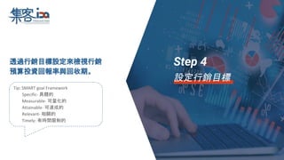 透過行銷目標設定來檢視行銷
預算投資回報率與回收期。
Tip: SMART goal Framework
Specific- 具體的
Measurable- 可量化的
Attainable- 可達成的
Relevant- 相關的
Timely- 有時間限制的
Step 4
設定行銷目標
 