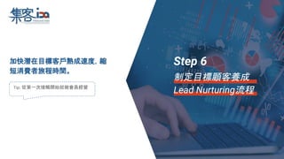 加快潛在目標客戶熟成速度，縮
短消費者旅程時間。
Tip: 從第一次接觸開始就做會員經營
Step 6
制定目標顧客養成
Lead Nurturing流程
 