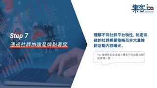 理解不同社群平台特性，制定明
確的社群經營策略而非大量推
銷活動內容曝光。
Tip: 策略核心必須與目標客戶在社群活動
的習慣一致
Step 7
透過社群加強品牌黏著度
 