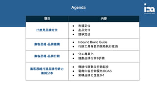 Agenda
項目 內容
什麼是品牌定位
● 市場定位
● 產品定位
● 競爭定位
集客思維-品牌建構
● Inbound Brand Guide
● 行銷工具身負的策略執行意涵
集客思維-品牌行銷
● 分工專業化
● 規劃品牌行銷8步驟
集客思維打造品牌行銷力
案例分享
● 傳統代辦數位行銷起步
● 電商內容行銷優化ROAS
● 架構品牌力度從0-1
 