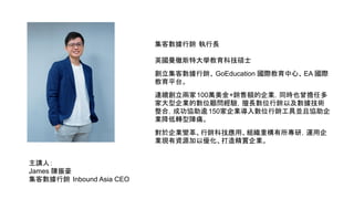 主講人：
James 陳振豪
集客數據行銷 Inbound Asia CEO
集客數據行銷 執行長
英國曼徹斯特大學教育科技碩士
創立集客數據行銷、 GoEducation 國際教育中心、EA 國際
教育平台。
連續創立兩家100萬美金+銷售額的企業，同時也曾擔任多
家大型企業的數位顧問經驗，擅長數位行銷以及數據技術
整合，成功協助逾150家企業導入數位行銷工具並且協助企
業降低轉型陣痛。
對於企業變革、行銷科技應用、組織重構有所專研，運用企
業現有資源加以優化、打造精實企業。
 