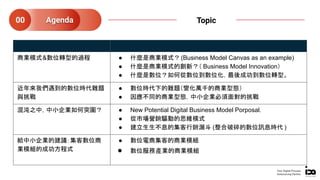 商業模式&數位轉型的過程 ● 什麼是商業模式？(Business Model Canvas as an example)
● 什麼是商業模式的創新？（ Business Model Innovation）
● 什麼是數位？如何從數位到數位化，最後成功到數位轉型。
近年來我們遇到的數位時代難題
與挑戰
● 數位時代下的難題（變化萬千的商業型態）
● 因應不同的商業型態，中小企業必須面對的挑戰
混沌之中，中小企業如何突圍？ ● New Potential Digital Business Model Porposal.
● 從市場營銷驅動的思維模式
● 建立生生不息的集客行銷漏斗 (整合破碎的數位訊息時代 )
給中小企業的建議：集客數位商
業模組的成功方程式
● 數位電商集客的商業模組
● 數位服務產業的商業模組
Agenda00 Topic
Your Digital Process
Outsourcing Partner
 