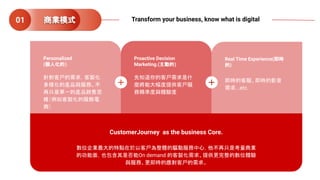 Personalized
(個人化的)
針對客戶的需求，客製化
多樣化的產品與服務。不
再只是單一的產品銷售思
維（例如客製化的服飾電
商）
Proactive Decision
Marketing.(主動的)
先知道你的客戶需求是什
麼將能大幅度提供客戶服
務精準度與體驗度
Real Time Experience(即時
的)
即時的客服、即時的影音
需求...etc.
CustomerJourney as the business Core.
數位企業最大的特點在於以客戶為整體的驅動服務中心，他不再只是考量商業
的功能面，也包含其是否能On demand 的客製化需求、提供更完整的數位體驗
與服務、更即時的應對客戶的需求。
商業模式01 Transform your business, know what is digital
 