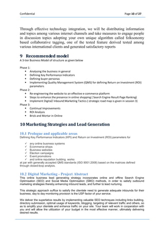 Confidential Page 10 of 27 
Through effective technology integration, we will be distributing information and topics among various internet channels and take measures to engage people in discussion topics adopting your own unique algorithm called folksonomy based collaborative tagging, one of the tested feature derived tested among various international clients and generated satisfactory reports 
9 Recommended modell 
A 3-tier Business Model of structure as given below 
Phase 1: 
 Analysing the business in general 
 Defining Key Performance Indicators 
 Defining buyer personas 
 Implementing Quality Management System (QMS) for defining Return on Investment (ROI) parameters 
Phase 2: 
 Re-engineering the website to an effective e-commerce platform 
 Steps to enhance the presence in online shopping ( Search Engine Result Page Ranking) 
 Implement Digital/ Inbound Marketing Tactics ( strategic road map is given in session 3) 
Phase 3: 
 Continual Improvements 
 ROI Analysis 
 Brick and Mortar in Online 
10 Marketiing Strategiies and Lead Generatiion 
10.1 Prologue and applicable areas Defining Key Performance Indicators (KPI) and Return on Investment (ROI) parameters for 
 any online business systems  Ecommerce shops  Business websites  Election campaigns  Event promotions  and online reputation building works at par with generally accepted QMS standards (ISO 9001:2008) based on the matrices defined through closed-loop analysis. 
10.2 Digital Marketing - Project Abstract This online business lead generating strategy incorporates online and offline Search Engine Optimisation (SEO) and Social Media Optimisation (SMO) methods, in order to satisfy outbound marketing strategies thereby enhancing inbound leads, and further to lead nurturing. 
This strategic approach suffice to satisfy the clientele need to generate adequate inbounds for their business, day to day monitoring provision is the USP factor of your service. 
We deliver the superlative results by implementing valuable SEO techniques including links building, directory submission, optimal usage of keywords, blogging, targeting of relevant traffic and others, so as to amplify your clientele and enhance traffic on your site. Your team will work in cooperation with you and will allow the utilization of your budget in the most effective manner, ultimately delivering desired results. 
 