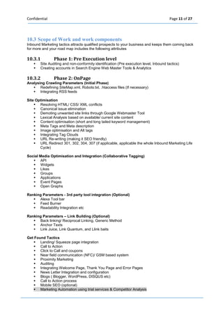 Confidential Page 11 of 27 
10.3 Scope of Work and work components Inbound Marketing tactics attracts qualified prospects to your business and keeps them coming back for more and your road map includes the following attributes 
10.3.1 Phase 1: Pre Execution level  Site Auditing and non-conformity identification (Pre execution level, Inbound tactics)  Creating accounts in Search Engine Web Master Tools & Analytics 
10.3.2 Phase 2: OnPage Analysing Crawling Parameters (Initial Phase)  Redefining SiteMap.xml, Robots.txt, .htaccess files (If necessary)  Integrating RSS feeds 
Site Optimisation  Resolving HTML/ CSS/ XML conflicts  Canonical issue elimination  Demoting unwanted site links through Google Webmaster Tool  Lexical Analysis based on available/ current site content  Content optimisation (short and long tailed keyword management)  Meta Tags and Meta description  Image optimisation and Alt tags  Integrating Tag Clouds  URL Re-writing (making it SEO friendly)  URL Redirect 301, 302, 304, 307 (if applicable, applicable the whole Inbound Marketing Life Cycle) 
Social Media Optimisation and Integration (Collaborative Tagging)  API  Widgets  Likes  Groups  Applications  Event Pages  Open Graphs 
Ranking Parameters - 3rd party tool integration (Optional)  Alexa Tool bar  Feed Burner  Readability Integration etc 
Ranking Parameters – Link Building (Optional)  Back linking/ Reciprocal Linking, Generic Method  Anchor Texts  Link Juice, Link Quantum, and Llink baits 
Get Found Tactics  Landing/ Squeeze page integration  Call to Action  Click to Call and coupons  Near field communication (NFC)/ GSM based system  Proximity Marketing  Auditing  Integrating Welcome Page, Thank You Page and Error Pages  News Letter Integration and configuration  Blogs ( Blogger, WordPress, DISQUS etc)  Call to Action process  Mobile SEO (optional)  Marketing Automation using trial services & Competitor Analysis 
 