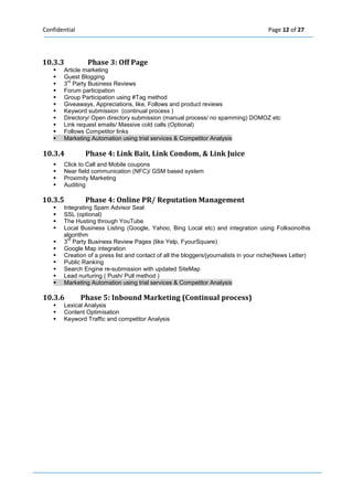 Confidential Page 12 of 27 
10.3.3 Phase 3: Off Page  Article marketing  Guest Blogging  3rd Party Business Reviews  Forum participation  Group Participation using #Tag method  Giveaways, Appreciations, like, Follows and product reviews  Keyword submission (continual process )  Directory/ Open directory submission (manual process/ no spamming) DOMOZ etc  Link request emails/ Massive cold calls (Optional)  Follows Competitor links  Marketing Automation using trial services & Competitor Analysis 10.3.4 Phase 4: Link Bait, Link Condom, & Link Juice  Click to Call and Mobile coupons  Near field communication (NFC)/ GSM based system  Proximity Marketing  Auditing 
10.3.5 Phase 4: Online PR/ Reputation Management  Integrating Spam Advisor Seal  SSL (optional)  The Husting through YouTube  Local Business Listing (Google, Yahoo, Bing Local etc) and integration using Folksonothis algorithm  3rd Party Business Review Pages (like Yelp, FyourSquare)  Google Map integration  Creation of a press list and contact of all the bloggers/jyournalists in your niche(News Letter)  Public Ranking  Search Engine re-submission with updated SiteMap  Lead nurturing ( Push/ Pull method )  Marketing Automation using trial services & Competitor Analysis 
10.3.6 Phase 5: Inbound Marketing (Continual process)  Lexical Analysis  Content Optimisation  Keyword Traffic and competitor Analysis 
 