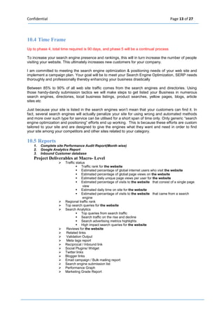 Confidential Page 13 of 27 
10.4 Time Frame Up to phase 4, total time required is 90 days, and phase 5 will be a continual process 
To increase your search engine presence and rankings, this will in turn increase the number of people visiting your website. This ultimately increases new customers for your company. 
I am committed to meeting the search engine optimization & positioning needs of your web site and implement a campaign plan. Your goal will be to meet your Search Engine Optimization, SERP needs thoroughly and professionally thereby enhancing your business drastically 
Between 85% to 90% of all web site traffic comes from the search engines and directories. Using those handy-dandy submission tactics we will make steps to get listed your Business in numerous search engines, directories, local business listings, product searches, yellow pages, blogs, article sites etc 
Just because your site is listed in the search engines won’t mean that your customers can find it. In fact, several search engines will actually penalize your site for using wrong and automated methods and more over such type for service can be utilised for a short span of time only. Only generic “search engine optimization and positioning” efforts end up working. This is because these efforts are custom tailored to your site and are designed to give the engines what they want and need in order to find your site among your competitors and other sites related to your category. 
10.5 Reports 1. Complete site Performance Audit Report(Month wise) 2. Google Analytics Report 3. Inbound Customer database 
Project Deliverables at Macro- Level  Traffic status  Traffic rank for the website  Estimated percentage of global internet users who visit the website  Estimated percentage of global page views on the website  Estimated daily unique page views per user for the website  Estimated percentage of visits to the website that consist of a single page view  Estimated daily time on site for the website  Estimated percentage of visits to the website that came from a search engine  Regional traffic rank  Top search queries for the website  Search Analytics  Top queries from search traffic  Search traffic on the rise and decline  Search advertising metrics highlights  High impact search queries for the website  Reviews for the website  Related links  Validation Output  Meta tags report  Reciprocal / Inbound link  Social Plugins/ Widget  Twitter links  Blogger links  Email campaign / Bulk mailing report  Search engine submission list  Performance Graph  Marketing Grade Report 
 
