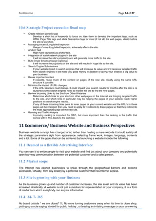 Confidential Page 14 of 27 
10.6 Strategic Project execution Road map  Create relevant generic tags Develop a short list of keywords to focus on. Use them to develop the important tags, such as HTML Page Title tags and Meta Description tags for most (if not all) the web pages, ideally before the site is launched.  Managing excess Long tailed keywords Usage of more long tailed keywords, adversely affects the site.  Anchor Text High Rank keywords as anchor text.  Integration of social network plugins in the site It will increase the site’s popularity and will generate more traffic to the site.  Bulk Email/ Email campaign (optional) It will increase the popularity of the site and will results in huge hits to the site.  Search Engine Submissions If your website listed in search engines that will increase its value and if it receives targeted traffic from search engines it will make you good money in addition of giving your website a big value to your business.  Reuse important content If possible, reuse much of the content on pages of the new site, ideally using the same URL structure if possible.  Minimize the impact of URL changes If the URL structure must change, it could impact your search results for months after the site is re launched as the search engines need to recrawl the site to find the new pages.  Review Incoming Links to the Site from Other Websites Determine which links to your site from other webpages on the Internet are bringing targeted traffic to the site, and which links in particular may be helping the pages of your website reach higher positions in search engine results. If any of these incoming links point to inner pages of your current website and the URL’s to those pages will be changed, then you need to apply 301 redirects to these pages so that they redirect to the most appropriate page on the new site.  Ranking and Traffic Analysis Improving ranking is important for SEO, but more important than the ranking is the traffic that comes with it. This leads to the last step. 11 Ecommerce/ Busiiness Websiite and Busiiness Perspectiives 
Business website concept has changed a lot, rather than hosting a mere website it should satisfy all the strategic parameters right from appearance, selecting frame work, images, language, contents and a lot. Some of the goals that can be achieved by launching a website include the following 
11.1 Deemed as a flexible Advertising Interface You can use it to entice people to visit your website and find out about your company and potentially open two-way communication between the potential customer and a sales person. 
11.2 Market scope The Internet has opened businesses to break through the geographical barriers and become accessible, virtually, from any locality by a potential customer that has Internet access. 
11.3 Site is growing with your Business As the business grows up and number of customer increases, the site asset and its value has been increased drastically. A website is not just a medium for representation of your company, it is a form of media from which everybody can acquire information 
11.4 24- 7- 365 No board outside “ we are closed” !!!, No more turning customers away when its time to close shop, putting up a note saying closed for public holiday , or leaving an irritating message on your answering  