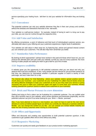 Confidential Page 15 of 27 
service specifying your trading hours tell them to visit your website for information they are looking for. 11.5 Convenience The potential customer can visit your website whenever they like in their own privacy and comfort, without the stresses and distractions that exist in the real world . Your website is a self-service medium for example, instead of having to wait in a long cue to pay your bills, you can now do it online through the respective links. 
11.6 Add Value and Satisfaction By offering convenience, a point of reference and that touch of individualized customer service, you ultimately add value to your offering and your customers experience a higher level of satisfaction. Your website can add value in other ways too, by featuring tips, advice and general interest content you can entertain your customers. This will also help them remember you better. 
11.7 Standardize Sales Performance By looking at which approached / pitches have worked in the past and those which have not, you can produce the ultimate pitch and use it with your website, so that you use it on every customer. No more training of sales people and waiting for them to get a feel for your line of trade. 
11.8 Improve credibility A website gives you the opportunity to tell potential customers what you are about and why you deserve their trust and confidence. In fact, many people use the internet for pre-purchase research so that they can determine for themselves whether a particular supplier or brand is worthy of their patronage, and won’t take them for a ride. The Internet also allows for Viral Marketing where your website visitors spread positive word-of- mouth about your business - your customers do your marketing! It’s called inbound tactics since we are taking effective strategies to keep your customers as far as your they need your service or giving necessary link juice to make your customers again and again to come back your business, thereby building potential link quantum (tactics to attract more customers to your business) 11.9 Brick and Mortar Presence in a new dimension Getting lost trying to find a place can be frustrating for a potential customer. You can publish what they call a dumthis map on your website, which shows directions and landmarks graphically, and the potential customer can print it out when looking for your Brick n Mortar premises. Also, if you have planned to move to a new location, you need not have to wait for the next 'phone directory to come out before people figure out where you currently are. Because a business website is flexible you can change the content as you like you can change you contact details instantly and lower the risk of losing customers when moving to a new location. 11.10 Offers and Opportunity Offers and discounts and creating new opportunities to build potential customer quantum, it lets customers to get updated offers time to time without any delay 
11.11 Responsive Marketing Customers can quickly and easily give feedback on your product and/or marketing approach.  