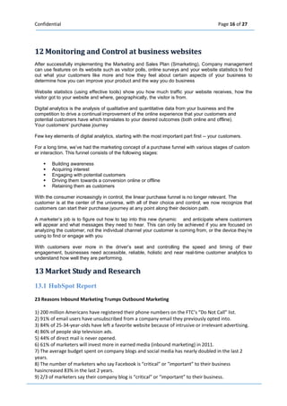 Confidential Page 16 of 27 
12 Moniitoriing and Controll at busiiness websiites 
After successfully implementing the Marketing and Sales Plan (Smarketing), Company management can use features on its website such as visitor polls, online surveys and your website statistics to find out what your customers like more and how they feel about certain aspects of your business to determine how you can improve your product and the way you do business Website statistics (using effective tools) show you how much traffic your website receives, how the visitor got to your website and where, geographically, the visitor is from. Digital analytics is the analysis of qualitative and quantitative data from your business and the competition to drive a continual improvement of the online experience that your customers and potential customers have which translates to your desired outcomes (both online and offline). Your customers’ purchase journey Few key elements of digital analytics, starting with the most important part first your customers. 
For a long time, we’ve had the marketing concept of a purchase funnel with various stages of customer interaction. This funnel consists of the following stages: 
 Building awareness  Acquiring interest  Engaging with potential customers  Driving them towards a conversion online or offline  Retaining them as customers 
With the consumer increasingly in control, the linear purchase funnel is no longer relevant. The customer is at the center of the universe, with all of their choice and control; we now recognize that customers can start their purchase jyourney at any point along their decision path. 
A marketer’s job is to figure out how to tap into this new dynamic and anticipate where customers will appear and what messages they need to hear. This can only be achieved if you are focused on analyzing the customer, not the individual channel your customer is coming from, or the device they’re using to find or engage with you 
With customers ever more in the driver’s seat and controlling the speed and timing of their engagement, businesses need accessible, reliable, holistic and near realtime customer analytics to understand how well they are performing. 
13 Market Study and Research 
13.1 HubSpot Report 
23 Reasons Inbound Marketing Trumps Outbound Marketing 
1) 200 million Americans have registered their phone numbers on the FTC’s “Do Not Call” list. 
2) 91% of email users have unsubscribed from a company email they previously opted into. 
3) 84% of 25-34-year-olds have left a favorite website because of intrusive or irrelevant advertising. 
4) 86% of people skip television ads. 
5) 44% of direct mail is never opened. 
6) 61% of marketers will invest more in earned media (inbound marketing) in 2011. 
7) The average budget spent on company blogs and social media has nearly doubled in the last 2 years. 
8) The number of marketers who say Facebook is “critical” or "important” to their business hasincreased 83% in the last 2 years. 
9) 2/3 of marketers say their company blog is “critical” or “important” to their business.  