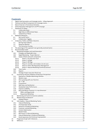 Confidential Page 2 of 27 
Contents 
1 Digital Lead Generation and Campaign tactics - A New Approach ................................................................................... 3 
2 Technical and Work Components for Campaign tactics ................................................................................................... 3 
3 Role of Internet in Promotional Activities ........................................................................................................................ 4 
4 Online Reputation Management and PR Campaign ......................................................................................................... 5 
5 Popularity of a News ........................................................................................................................................................ 6 
5.1 Undesirable News ................................................................................................................................................... 6 
5.2 Right Way to Differentiate News ............................................................................................................................ 6 
5.3 Authenticity of News .............................................................................................................................................. 7 
6 Method of Response ........................................................................................................................................................ 7 
6.1 Get Found Tactics ................................................................................................................................................... 7 
6.2 Collaborative Tagging ............................................................................................................................................. 7 
7 In Business, Politics and News Industries ......................................................................................................................... 8 
7.1 Barring False Publicity ............................................................................................................................................ 8 
7.2 Response Method .................................................................................................................................................. 9 
7.3 The Interactive Husting .......................................................................................................................................... 9 
8 The advantage of this approach over generally practiced tactics .................................................................................... 9 
9 Recommended model .................................................................................................................................................... 10 
10 Marketing Strategies and Lead Generation ............................................................................................................... 10 
10.1 Prologue and applicable areas.............................................................................................................................. 10 
10.2 Digital Marketing - Project Abstract ..................................................................................................................... 10 
10.3 Scope of Work and work components ................................................................................................................. 11 10.3.1 Phase 1: Pre Execution level ....................................................................................................................... 11 10.3.2 Phase 2: OnPage ......................................................................................................................................... 11 10.3.3 Phase 3: Off Page ........................................................................................................................................ 12 10.3.4 Phase 4: Link Bait, Link Condom, & Link Juice ............................................................................................. 12 10.3.5 Phase 4: Online PR/ Reputation Management ........................................................................................... 12 10.3.6 Phase 5: Inbound Marketing (Continual process) ....................................................................................... 12 
10.4 Time Frame ........................................................................................................................................................... 13 
10.5 Reports ................................................................................................................................................................. 13 
10.6 Strategic Project execution Road map ................................................................................................................. 14 
11 Ecommerce/ Business Website and Business Perspectives ...................................................................................... 14 
11.1 Deemed as a flexible Advertising Interface .......................................................................................................... 14 
11.2 Market scope ........................................................................................................................................................ 14 
11.3 Site is growing with your Business........................................................................................................................ 14 
11.4 24- 7- 365 ............................................................................................................................................................. 14 
11.5 Convenience ......................................................................................................................................................... 15 
11.6 Add Value and Satisfaction ................................................................................................................................... 15 
11.7 Standardize Sales Performance ............................................................................................................................ 15 
11.8 Improve credibility ............................................................................................................................................... 15 
11.9 Brick and Mortar Presence in a new dimension ................................................................................................... 15 
11.10 Offers and Opportunity ................................................................................................................................... 15 
11.11 Responsive Marketing ..................................................................................................................................... 15 
12 Monitoring and Control at business websites ........................................................................................................... 16 
13 Market Study and Research ...................................................................................................................................... 16 
13.1 HubSpot Report .................................................................................................................................................... 16 
14 Info Graphics- Inbound Marketing Tactics ................................................................................................................ 18 
14.1 Inbound Marketing ............................................................................................................................................... 18 
14.2 A Comparative Study ............................................................................................................................................ 19 
14.3 Demerits of Outbound Marketing ........................................................................................................................ 20 
14.4 Customer oriented Marketing .............................................................................................................................. 21 
14.5 Content Optimisation ........................................................................................................................................... 22 
14.6 Market Study ........................................................................................................................................................ 23 
14.7 ROI Factors in Inbound Marketing ........................................................................................................................ 24 
14.8 Inbound Marketing vs Outbound Marketing ........................................................................................................ 25 
14.9 Brand awareness and Continual Improvement .................................................................................................... 26 
15 Progressive Graph with milestones ........................................................................................................................... 27 
16 Reference .................................................................................................................................................................. 27 
 