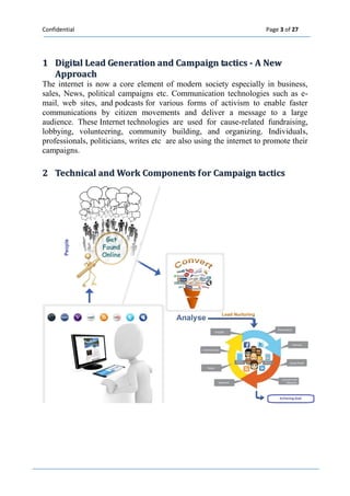 Confidential Page 3 of 27 
1 Diigiitall Lead Generatiion and Campaiign tactiics -- A New 
Approach 
The internet is now a core element of modern society especially in business, sales, News, political campaigns etc. Communication technologies such as e- mail, web sites, and podcasts for various forms of activism to enable faster communications by citizen movements and deliver a message to a large audience. These Internet technologies are used for cause-related fundraising, lobbying, volunteering, community building, and organizing. Individuals, professionals, politicians, writes etc are also using the internet to promote their campaigns. 
2 Techniicall and Work Components ffor Campaiign tactiics 
 