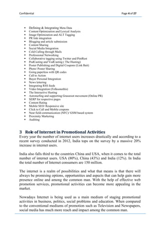Confidential Page 4 of 27 
 Defining & Integrating Meta Data 
 Content Optimization and Lexical Analysis 
 Image Optimization and ALT Tagging 
 PR link integration 
 Blogging and article submission 
 Content Sharing 
 Social Media Integration 
 Cold Calling through Mails 
 Professional Networking 
 Collaborative tagging using Twitter and PintRest 
 PodCasting and VodCasting ( The Husting) 
 Poster Publishing and Digital Coupons (Link Bait) 
 Photo/ Poster Sharing 
 Going paperless with QR codes 
 Call to Action 
 Buyer Personal Integration 
 News lettering 
 Integrating RSS feeds 
 Video Integration (Folksonothis) 
 The Interactive Husting 
 Astroturfing and supporting Grassroot movement (Online PR) 
 SERP for respective pages 
 Content Rating 
 Mobile SEO/ Responsive site 
 Click to Call and Mobile coupons 
 Near field communication (NFC)/ GSM based system 
 Proximity Marketing 
 Auditing 
3 Rolle off IInternet iin Promotiionall Actiiviitiies 
Every year the number of internet users increases drastically and according to a recent survey conducted in 2012, India tops on the survey by a massive 20% increase in internet users. 
India also falls third to the countries China and USA, when it comes to the total number of internet users. USA (80%), China (43%) and India (12%). In India the total number of Internet consumers are 150 million. 
The internet is a realm of possibilities and what that means is that there will always be promising options, opportunities and aspects that can help gain more presence online and among the common man. With the help of effective web promotion services, promotional activities can become more appealing in the market. 
Nowadays Internet is being used as a main medium of staging promotional activities in business, politics, social problems and education. When compared to the conventional mediums of promotion such as Television and Newspapers, social media has much more reach and impact among the common man.  