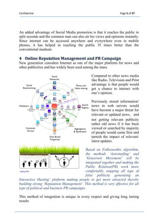 Confidential Page 5 of 27 
An added advantage of Social Media promotion is that it reaches the public in split seconds and the common man can also air his views and opinions instantly. Since internet can be accessed anywhere and everywhere even in mobile phones, it has helped in reaching the public 35 times better than the conventional medium. 
4 Onlliine Reputatiion Management and PR Campaiign 
New generation considers Internet as one of the major platform for news and other publicities and has widely been used among the mass. 
Compared to other news media like Radio, Television and Print advantage is that people would get a chance to interact with one’s opinion. 
Previously stored information/ news in web servers would have become a major threat for relevant or updated news, and not getting relevant publicity rather old news if it has been viewed or searched by majority of people would come first and tarnish the impact of relevant/ latest updates. 
Based on Folksonothis algorithm, the methods ‘Astroturfing’ and ‘Grassroot Movement’ will be integrated together and making the Public Relation(PR) work more comfortably stopping all type of false publicity generating an Interactive Husting’ platform making people to get more attracted thereby building strong ‘Reputation Management’. This method is very effective for all type of political and business PR campaigns. 
This method of integration is unique in every respect and giving long lasting results 
 
