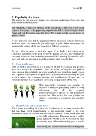 Confidential Page 6 of 27 
5 Popullariity off a News 
The source for news is news portal, blog, surveys, social networking sites and many other similar mediums. 
The popularity of the news depends on the availability of the news in top search engine’s first page i.e the popularity depends on SERP (Search Engine Result Page) and not depending upon the topic. News gets popular online based on generic search. 
It’s not the news topic but the eagerness/interest of an user to know more on a particular topic, that makes the particular topic popular. When news posts that increases the interest of the user is posted, it helps in promotion. 
An user after he reads a particular topic, if he finds it interesting might sometimes comment on the post or may be ignore the post, but whatever the case may be internet has always been successful in capturing the attention of its users and make an user come towards you rather than going to them. 
5.1 Undesirable News 
Both in politics and business it’s a trend to utilize the negative and positive posts as a weapon for promotion. Both the number of negative and positive posts increase the popularity, i.e when somebody post something negative on a post, a person who supports the post would put up comments favoring the post; in such manner the comments increase and involvement of more users in commenting takes place eventually increasing the popularity of the post. 
Most importantly whenever one searches for details of a particular personality online, it’s very unfortunate that all the negative comments/post/news related to the personality appears first. This shows that both positive and negative contributes to promotion and publicity online. 
5.2 Right Way to Differentiate News 
When a user is searching for a particular detail online, its necessary that the data that has been listed corresponding to the particular search is the right information hence its essential that the content uploaded in the world wide web is the right information. Unwanted news is widely spread across the World Wide Web hence we must nurture only right information during generic search. 
Humiliating and controversial news have also gained  